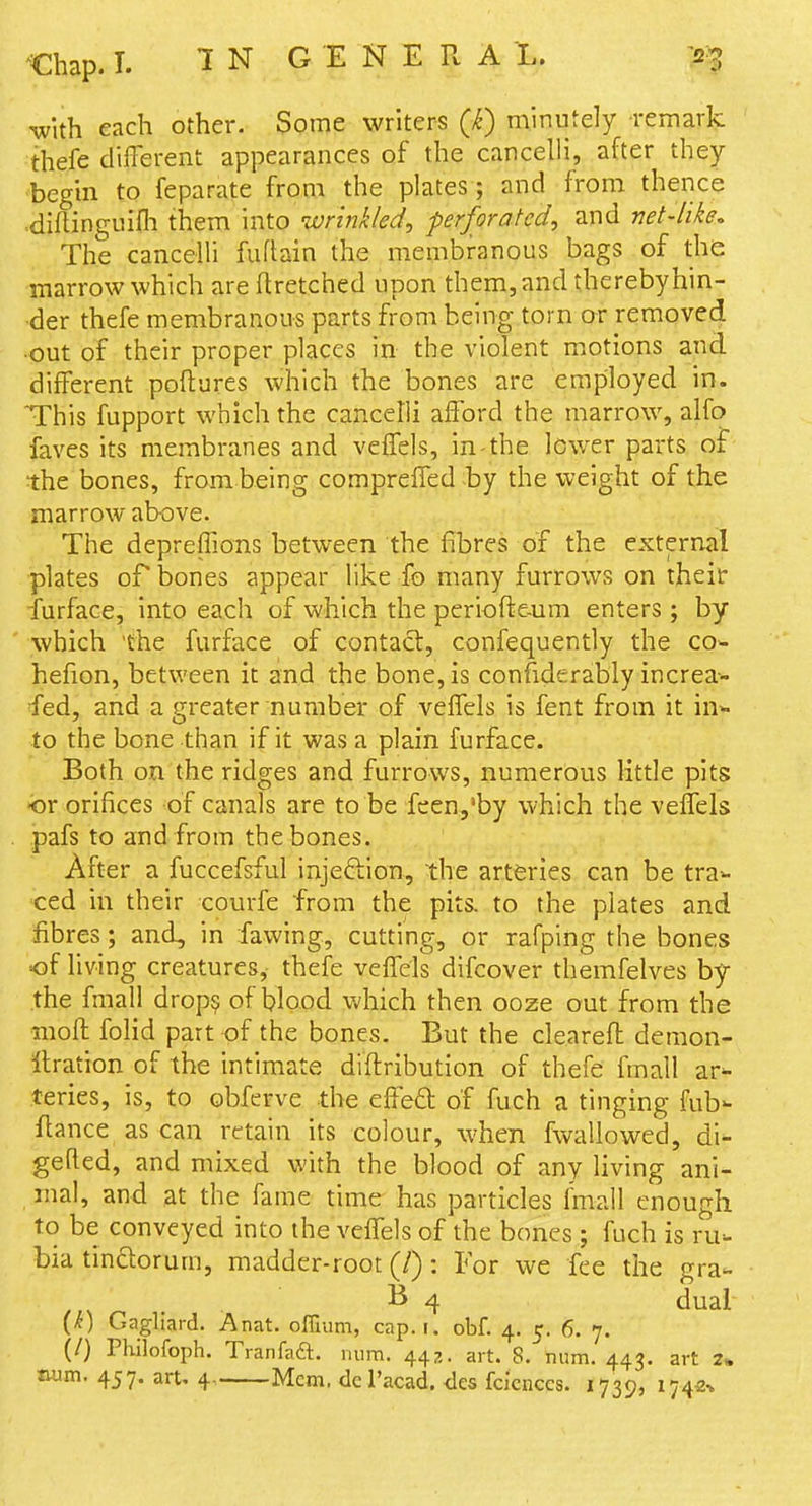 with each other. Some writers (k) minutely remark thefe different appearances of the cancelli, after they begin to feparate from the plates; and from thence .diftinguifli them \n\.o ivrinkled, perforated, and net-like. The cancelli fuftain the membranous bags of the marrow which are ftretched upon them, and thereby hin- der thefe membranous parts from being torn or removed •out of their proper places in the violent motions and different poftures which the bones are employed in. This fupport which the cancelli afford the marrow, alfo faves its membranes and veffels, in-the lower parts ot the bones, from being compreffed by the weight of the marrow above. The depreffions between the fibres of the external plates or bones appear like fo many furrows on their ■fu.rface, into each of which the periofte-um enters; by ' •which the furface of contact, confequently the co- hefion, between it and the bone, is confiderably increa- fed, and a greater number of veffels is fent from it in- to the bone than if it was a plain furface. Both on the ridges and furrows, numerous little pits or orifices of canals are to be feen,'by which the velTels . pafs to and from the bones. After a fuccefsful injeftion, the arteries can be tra^ ced in their courfe from the pits, to the plates and fibres; and, in fawing, cutting, or rafping the bones of living creatures,- thefe veffels difcover themfelves by the fmall drop? of blood which then ooze out from the mofl folid part of the bones. But the cleareft demon- llration of the intimate diflribution of thefe fmall ar^ teries, is, to obferve the effeft of fuch a tinging fub- fiance as can retain its colour, when fwallowed, di^ gefled, and mixed with the blood of any living ani- mal, and at the fame time has particles fmall enough to be conveyed into the veffels of the bones; fuch is ru- bia tinftorum, madder-root (/): For we fee the gra- B 4 dual {k) Gagliard. Anat. offiiim, cap. i. obf. 4. 5. 6. 7. (/) Philofoph. Tranfaa. num. 447.. art. 8. num. 443. art 2» num. 457. art. 4 Mem, dcl'acad. ties fcicnccs. 1739, 1742^