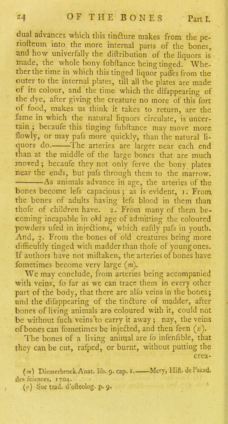 dual advances which this tlndlure makes from the pe- riofteum into the more internal parts of the bones, and how univerfally the diftribution of the liquors is made, the whole bony fubflance being tinged. Whe- ther the time in which this tinged liquor palTes from the outer to the internal plates, till all the plates are made of its colour, and the time which the difappearing of the dye, after giving the creature no more of this fort of food, makes us think it takes to return, are the fame in which the natural liquors circulate, is uncer- tain ; becaufe this tinging fubflance may move more llowly, or may pafs more quickly, than the natural li- quors do. The arteries are larger near each end than at the middle of the large bones that are much moved; becaufe they not only ferve the bony plates rear the ends, but pafs through them to the marrow. ' As animals advance in age, the arteries of the bones become lefs capacious; as is evident, i. From, the bones of adults having lefs blood in them than thofe of children have. 2. From many of them be- coming incapable in o}d age of admitting the coloured powders ufed in injeftions, which eafily pafs in youth. And, 3. From the bones of old creatures being more difficultly tinged with madder than thofe of young ones. If authors have not miftaken, the arteries of bones have fometimes become very large (772). We may conclude, from arteries being accompanied with veins, fo far as we can trace them in every other part of the body, that there are alfo veins in the bones; and the difappearing of the tindture of madder, after bones of living animals are coloured with it, could not be without fuch veins'to carry it away ; nay, the veins of bones can fometimes be injefted, and then feen («). The bones of a living anin^al are fo infenfible, that they can be cut, rafped, or burnt, without putting the crea- (m) DlemerbroekAnat. lib. 9. cap. I. Mery, Hift. del'acact, des fciences, 1 704. (/?) Sue trad, d'ofteolog. p, 9.