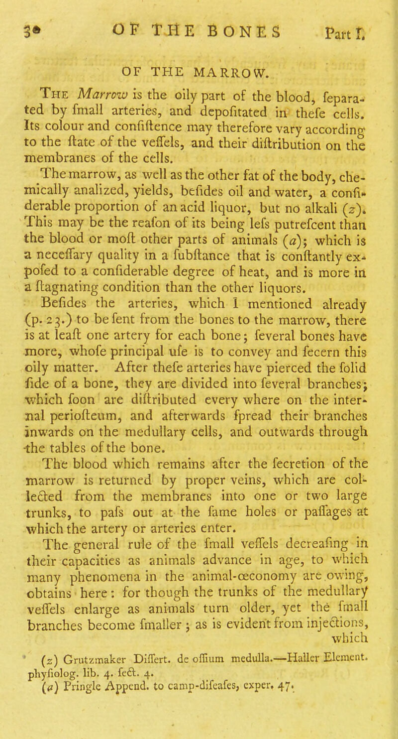 OF THE MARROW. The Marrow is the oily part of the blood, fepara- ted by fmall arteries, and dcpofitated in thefe cells. Its colour and confidence may therefore vary according to the ftate of the velTels, and their diftribution on the membranes of the cells. The marrow, as well as the other fat of the body, che- mically analized, yields, befides oil and water, a confi* derable proportion of an acid liquor, but no alkali (z)* This may be the reafon of its being lefs putrefcent than the blood or moft other parts of animals (a); which is a necelTary quality in a fubftance that is conflantly ex-* pofed to a confiderable degree of heat, and is more in a ftagnating condition than the other liquors. Befides the arteries, which 1 mentioned already (p. 23.) to befent from the bones to the marrow, there is at leaft one artery for each bone; feveral bones have more, whofe principal ufe is to convey and fecern this oily matter. After thefe arteries have pierced the fohd fide of a bone, they are divided into feveral branches j •which foon are diftributed every where on the inter- nal periofteum, and afterwards fpread their branches inwards on the medullary cells, and outwards through •the tables of the bone. The blood which remains after the fecretion of the marrow is returned by proper veins, which are col- lefted from the membranes into one or two large trunks, to pafs out at the fame holes or paffages at which the artery or arteries enter. The general rule of the fmall velTels decreafmg in tjieir capacities as animals advance in age, to which many phenomena in the animal-oeconomy are owing, obtains here : for though the trunks of the medullary velfels enlarge as animals turn older, yet the fmall branches become fmaller ; as is evident from injections, which ' (z) Grutzmaker Differt. de offuim medulla.—Haller Element, phyliolog. lib. 4. feft. 4.