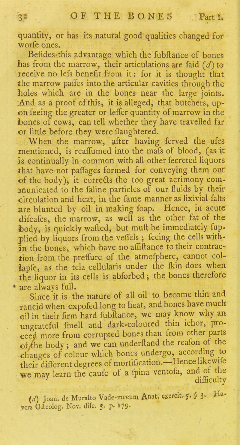 quantity, or has its natural good qualities changed for worfe ones. Befides'this advantage which the fubflance of bones has from the marrow, their articulations are faid (d) to receive no lefs benefit from it: for it is thought that the marrow palTes into the articular cavities through the holes which are in the bones near the large joints. And as a proof of this, it is alleged, that butchers, up- on feeing the greater or lefler quantity of marrow in the bones of cows, can tell whether they have travelled far or little before they were flaughtered. When the marrow, after having ferved the ufes mentioned, is realTumed into the mafs of blood, (as it 3S continually in common with all other fecreted liquors that have not palTages formed for conveying them out of the body), it CorreQs the too great acrimony com- municated to the faline particles of our fluids by their circulation and heat, in the fame manner as lixivial falts are blunted by oil in making foap. Hence, in acute difeales, the marrow, as well as the other fat of the body, is quickly wafted, but mufl; be immediately fup- plied by liquors from the veifels ; feeing the cells with- in the bones, which have no alTiftance to their contrac- tion from the prelfure of the atmofphere, cannot col- Hapfe, as the tela cellularis under the Ikin does when the liquor hi its cells is abforbed; the bones therefore ' are always full. Since it is the nature of all oil to become thin and rancid when expofed long to heat, and bones have much oil in their firm hard fubftance, we may know why an ungrateful fmell and dark-coloured thin ichor, pro- ceed more from corrupted bones than from other parts of/Se body; and we can underftand the reafon of the changes of colour which bones undergo, accordmg to their different degrees of mortification.—Hence likewite we may learn the caufe of a fpina ventofa, and of the •' difncuky (d) Joan, de Muralto Vade-meGum Anat. exerclt. 5. § 3- Ha- .vcrs Olteolog. Nov. difc. 3. p. I79*