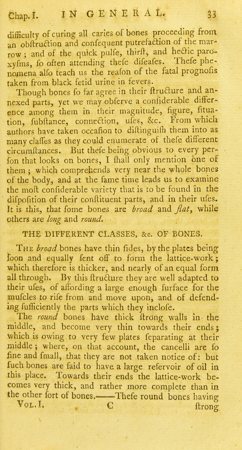 difficulty of curing all carles of bones proceeding front an obftruftion and confequent putrefaftion of the mar- row ; and of the quick pulfe, thirff, and he^ic paro- xyfms, fo often attending chefe difeafes. Thefe phe- nomena alfo teach us the reafon of the fatal prognofis taken from black fetid urine in fevers. Though bones fo far agree in their ftrufture and an- nexed parts, yet we may obferve a conliderable differ- ence among them in their magnitude, figure, fitua- tion, fubftance, connecllon, ufcs, &;c. From which authors have taken occafion to diftinguifh them into as many clafTes as they could enumerate of thefe different circumflances. But thefe being obvious to every per- fon that looks on bones, I fhall only mention one of them ; which comprehends very near the whole bones of the body, and at the fame time leads us to examine the mofl confiderable variety that is to be found in the difpofition of their conftituent parts, and in their ufes. It is this, that fome bones are broad and Jlat, while others are lojig and round. THE DIFFERENT CLASSES, &c. OF BONES. The broad bones have thin fides, by the plates being ibon and equally fent off to form the lattice-work; which therefore is thicker, and nearly of an equal form all through. By this itru6ture they are well adapted to their ufes, of affording a large enough furface for the mufcles to rife from and move upoh, and of defend- ing fufEciently the parts which they inclofe. The round bones have thick ftrdng walls in- the middle, and become very thin towards their ends ; Svhich is owing to very few plates feparating at their middle ; where, on that account, the cancelli are fo fine and fmall, that they are not taken notice of: but fuch bones are faid to have a large refervoir of oil in this place. Towards their ends the lattice-work be- comes very thick, and rather more complete than in the other fort of bones.- Thefe round bones having ^oh.l, ^ Q flrong.