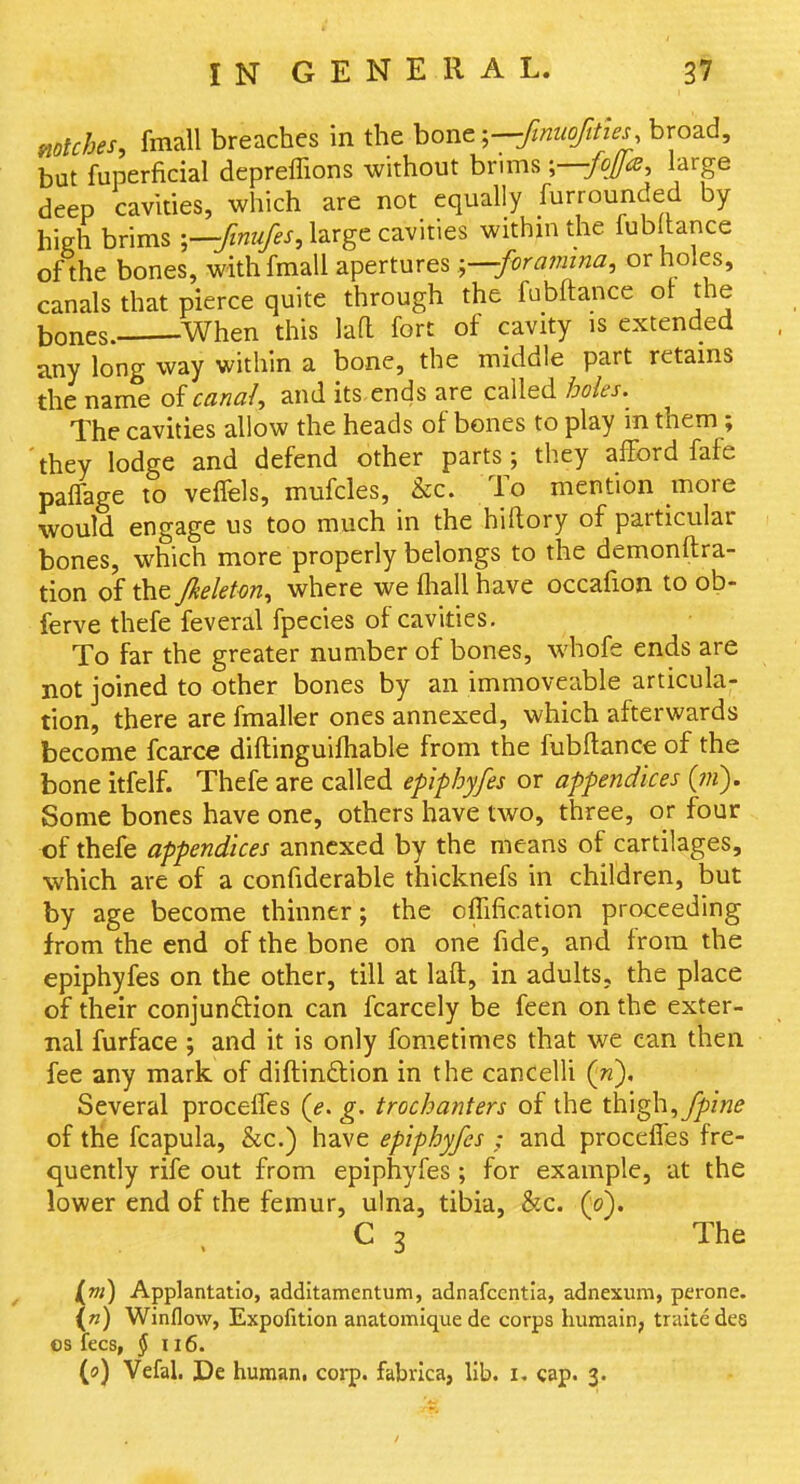 mtches, fmall breaches in the hovit ^—finiiofities, broad, but fuperficial depreflions without brims ;—/o/fe, large deep cavities, which are not equally furrounded by hieh brims large cavities withm the fubltance of the bones, with fmall aperturesforamina, or holes, canals that pierce quite through the fabftance ol the bones. ^When this laft fort of cavity is extended any long way within a bone, the middle part retams the name q>{ canal, and its ends are called boles.^ The cavities allow the heads of bones to play m them; they lodge and defend other parts; they afford fafe paffage to veffels, mufcles, &c. To mention more would engage us too much in the hiftory of particular bones, which more properly belongs to the demonftra- tion of the Jkeletm, where we fliall have occafion to ob- ferve thefe feveral fpecies of cavities. To far the greater number of bones, whofe ends are not joined to other bones by an immoveable articula- tion, there are fmaller ones annexed, which afterwards become fcarce diftinguifhable from the fubftance of the bone itfelf. Thefe are called epiphyfes or appendices (?«). Some bones have one, others have two, three, or four of thefe appendices annexed by the means of cartilages, which are of a confiderable thicknefs in children, but by age become thinner; the offification proceeding from the end of the bone on one fide, and from the epiphyfes on the other, till at laft, in adults, the place of their conjunftion can fcarcely be feen on the exter- nal furface ; and it is only fometimes that we can then fee any mark, of diftinftion in the cancelU {n). Several proceffes (e. g. trochanters of the t\\\^,fpine of the fcapula, &c.) have epiphyfes ,- and proceffes fre- quently rife out from epiphyfes ; for example, at the lower end of the femur, ulna, tibia, &c. (0). C 3 The [m) Applantatio, additamentum, adnafccntia, adnexum, perone. {«) Winflow, Expofition anatomique de corps humain, traitedes OS fees, § ii6. (0) Vefal. De human, coi-p. fabrica, lib. i. cap. 3.