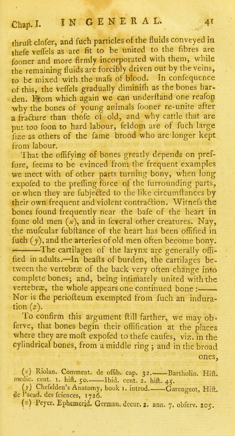 thruft clofer, and fuch particles of the fluids conveyed in thefe veffels as are fit to be united to the fibres are fooner and more firmly incorporated with them, while the remaining fluids are forcibly driven out by the veins, to be mixed with the mals of blood. In confequence of this, the Vefleis gradually diminifli as the bones har- den. t>om which again we can underftand one reafon •why the bones of young animals fooner re-unite after a frafture than thofe of old, and why cattle that are put too foon to hard labour, feldom are of fuch large fize as others of the fame brood who are-longer kept from labour. That the oflifying of bones greatly depends on pref- fure, feems to be evinced from the frequent examples we meet with of other parts turning bony, when long expofed to the prefling force of the furrounding parts, or when they are fubjefted to the like circumftances by their own frequent and violent contraction. Witnefs the bones found frequently near the bafe of the heart in fome old men (x)^ and in feveral other creatures. Nay, the mufcular fubflance of the heart has been offified in fuch (y), and the arteries of old men often become bony. The cartilages of the larynx are generally ofli- ' fied in adults.—In beafts of burden, the cartilages be- tween the vertebrae of the back very often change into complete bones} and, being intimately united with the vertebrSE, the whole appears one continued bone : Nor is the periofteum exempted from fuch an indura- tion (2). To confirm this argument fl:ill farther, we may ob- ferve, that bones begin their ofiification at the places where they are moft: expofed to thefe caufes, viz. in the cylindrical bones, from a middle ring j and in the broad ones, (.v) Riolan. Comment, de offib. cap. 32. Bartholin. Hift. medic, cent. i. hift. 50 Ibid. cent. 2. hift. 45. (>) Chefeldep's Anatomy, book 1. introd Garengeot, Hift. I'acad. des fciences, 1726. (z) Pcyer. Ephemerid. German, decur. 2. ann. 7. obfcrv. 205.