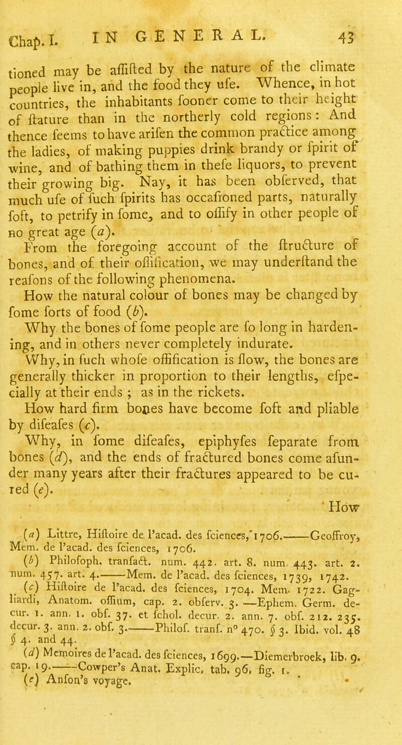 tioned may be affifled by the nature of the climate people live in, and the food they ufe. Whence, in hot countries, the inhabitants fooner come to their height of ftature than in the northerly cold regions: And thence feems to have arifen the common practice among the ladies, of making puppies drink brandy or fpirit of wine, and of bathing them in thefe liquors, to prevent their growing big. Nay, it has been obferved, that much ufe of fuch fpirits has occafioned parts, naturally foft, to petrify in foraCj and to olTify in other people of HO great age (a). From the foregoing account of the fl:ru6lure of bones, and of their offihcation, we may underftand the reafons of the following phenomena. How the natural colour of bones may be changed by fome forts of food {b). Why the bones of fome people are fo long in harden- ing, and in others never completely indurate. Why, in fuch whofe offification is flow, the bones are generally thicker in proportion to their lengths, efpe- cially at their ends ; as in the rickets. How hard firm boces have become foft and pliable by difeafes (^). Why, in fome difeafes, epiphyfes feparate from bones (^id), and the ends of fraftured bones come afun- der many years after their fradlures appeared to be cu- red (e). How (a) Littre, Hiftoire de I'acad. des fciences,'i706. GeofFroy, Mem. de I'acad. des fciences, 1706. (i) Philofoph. tranfaft. num. 442. art. 8. num. 443. art. 2, num. 457. art. 4 Mem. de I'acad. des fciences, 1739, 1742. (c) Hiftoire de I'acad. des fciences, 1704. Mem- 1722. Gag- llardi, Anatom. offium, cap. 2. obferv. 3. —Ephem. Germ, de- cur. 1. ann. 1. obf. 37. et fchol. decur. 2. ann. 7. obf. 212. 235. decur. 3. ann. 2. obf. 3 Philof. tranf. n° 470. § 3. Ibid. vol. 48 § 4. and 44. {d) Mcmoires de I'acad. des fciences, 1699.—Diemerbroek, lib. 9. cap 19. ^Cowper's Anat. Explic. tab. 96, fig. r. (ff) Anfon's voyage.