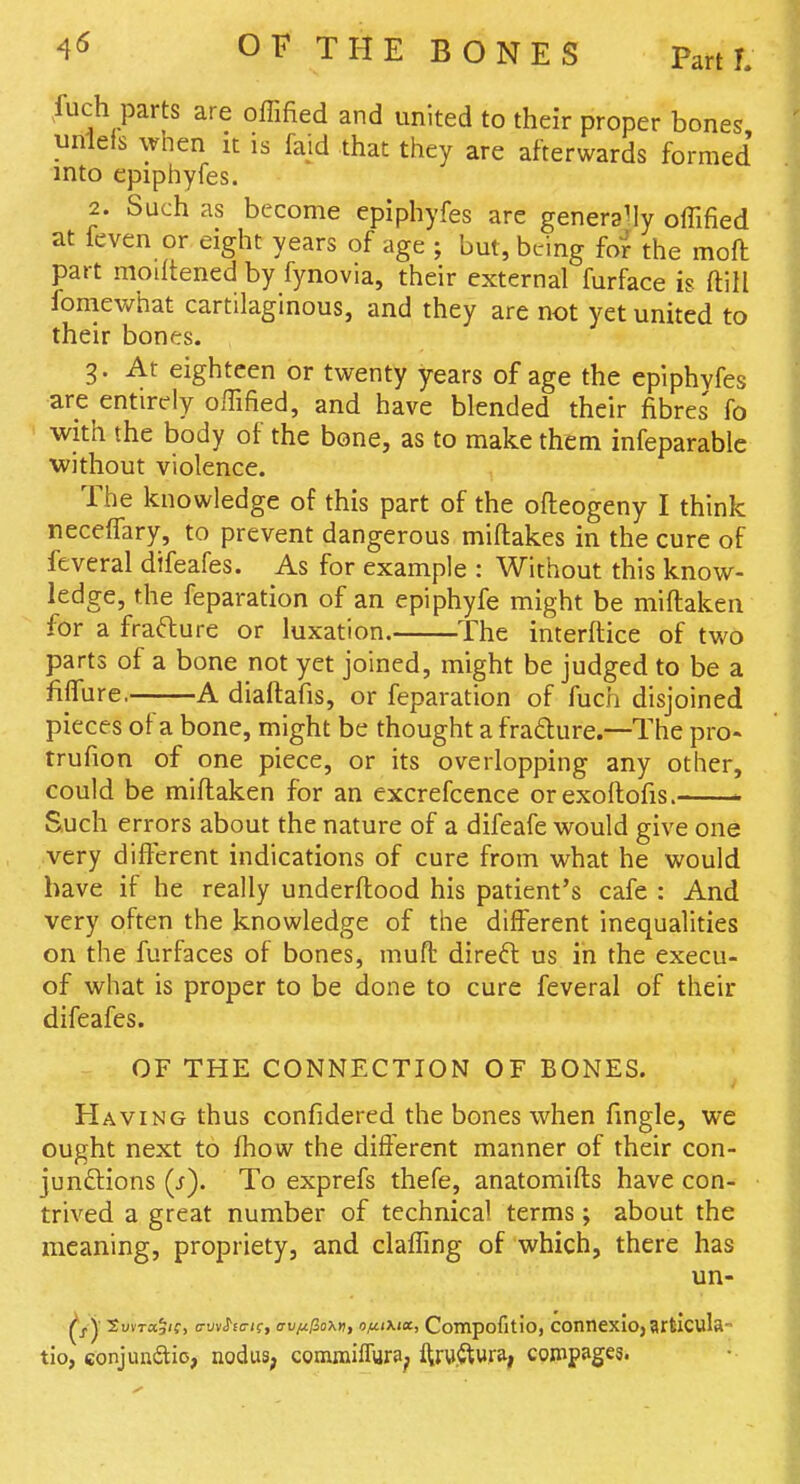 luch parts are offified and united to their proper bones unleis when it is faid that they are afterwards formed into epiphyfes. 2. Such as become epiphyfes are generally offified at feven or eight years of age ; but, being for the moft part moiftened by fynovia, their external furface is ftill fomewhat cartilaginous, and they are not yet united to their bones. 3. At eighteen or twenty years of age the epiphyfes are entirely offified, and have blended their fibres' fo with the body of the bone, as to make them infeparable ■without violence. The knowledge of this part of the ofteogeny I think receffary, to prevent dangerous miftakes in the cure of feveral difeafes. As for example : Without this know- ledge, the feparation of an epiphyfe might be miftaken for a frafture or luxation. The interftice of two parts of a bone not yet joined, might be judged to be a fiflTure.--—A diaftafis, or feparation of fuch disjoined pieces of a bone, might be thought a frafture.—The pro- trufion of one piece, or its overlopping any other, could be miftaken for an excrefcence orexoftofis. Such errors about the nature of a difeafe would give one very different indications of cure from what he would have if he really underftood his patient's cafe : And very often the knowledge of the different inequalities on the furfaces of bones, muft direft us in the execu- of what is proper to be done to cure feveral of their difeafes. OF THE CONNECTION OF BONES. Having thus confidercd the bones when fingle, we ought next to fhow the different manner of their con- junftions (/). To exprefs thefe, anatomifts have con- trived a great number of technical terms; about the meaning, propriety, and claffing of which, there has un- ^j.y SuvTa5'f> o-uv^Ecr/f, cv/xfioxti, o/xi\ia, Compofitio, connexio,articula- tio, conjundio, nodus, comraiffura^ ftrw.^tura, coppages.