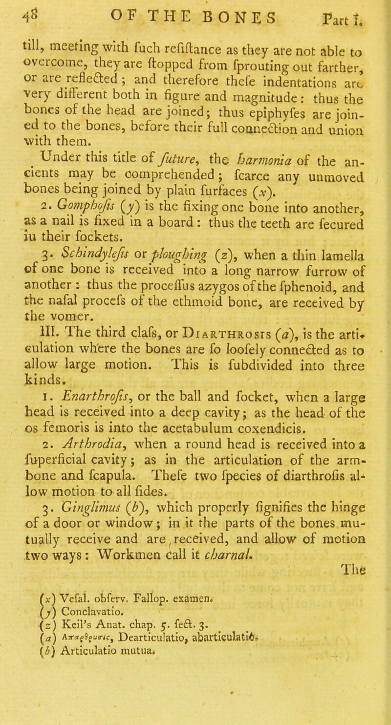 till, meefing with fuch reflftance as they are not able to overcome, they are ftopped from fprouting out farther, or are refleaed; and therefore thefe indentations aro very different both in figure and magnitude: thus the bones of the head are joined; thus epiphyfes are join- ed to the bones, before their full coaneclion and union with them. _ Under this title of future, the harmonia of the an- cients may be comprehended; fcarce any unmoved bones being joined by plain furfaces {x). 2. Gomphofis Q) is the fixing one bone into another, as a nail is fixed in a board: thus the teeth are fecured iu their fockets. 3. Schindykfis ot ploughing (z), when a thin lamella of one bone is received into a long narrow furrow of another : thus the proceffus azygos of the fphenoid, and the nafal procefs of the ethmoid bone, are received by the vomer. HI. The third clafs, or Diarthrosis (a), is the arti* Gulation wh'ere the bones are fo loofely connected as to allow large motion. This is fubdivided into three kinds. 1. Enarthrofts, or the ball and focket, when a large head is received into a deep cavity; as the head of the OS femoris is into the acetabulum coxendicis. 2. Arthrodia, when a round head is received into a fuperficial cavity; as in the articulation of the arm- bone and fcapula. Thefe two fpecies of diarthrofis al- low motion to all fides. 3. Ginglimus (b), which properly fignifies the hinge of a door or window; in it the parts of the bones mu- tually receive and are, received, and allow of motion .two ways: Workmen call it charnal. The (x) Vefal. obferv. Fallop. examen. Conclavatio. (z) Keil's Anat. chap. 5. fed. 3. \a) Aa'rtfSfcoa-^f, Dcarticulatio, abartlculati6, {b) Articulatio mutua.