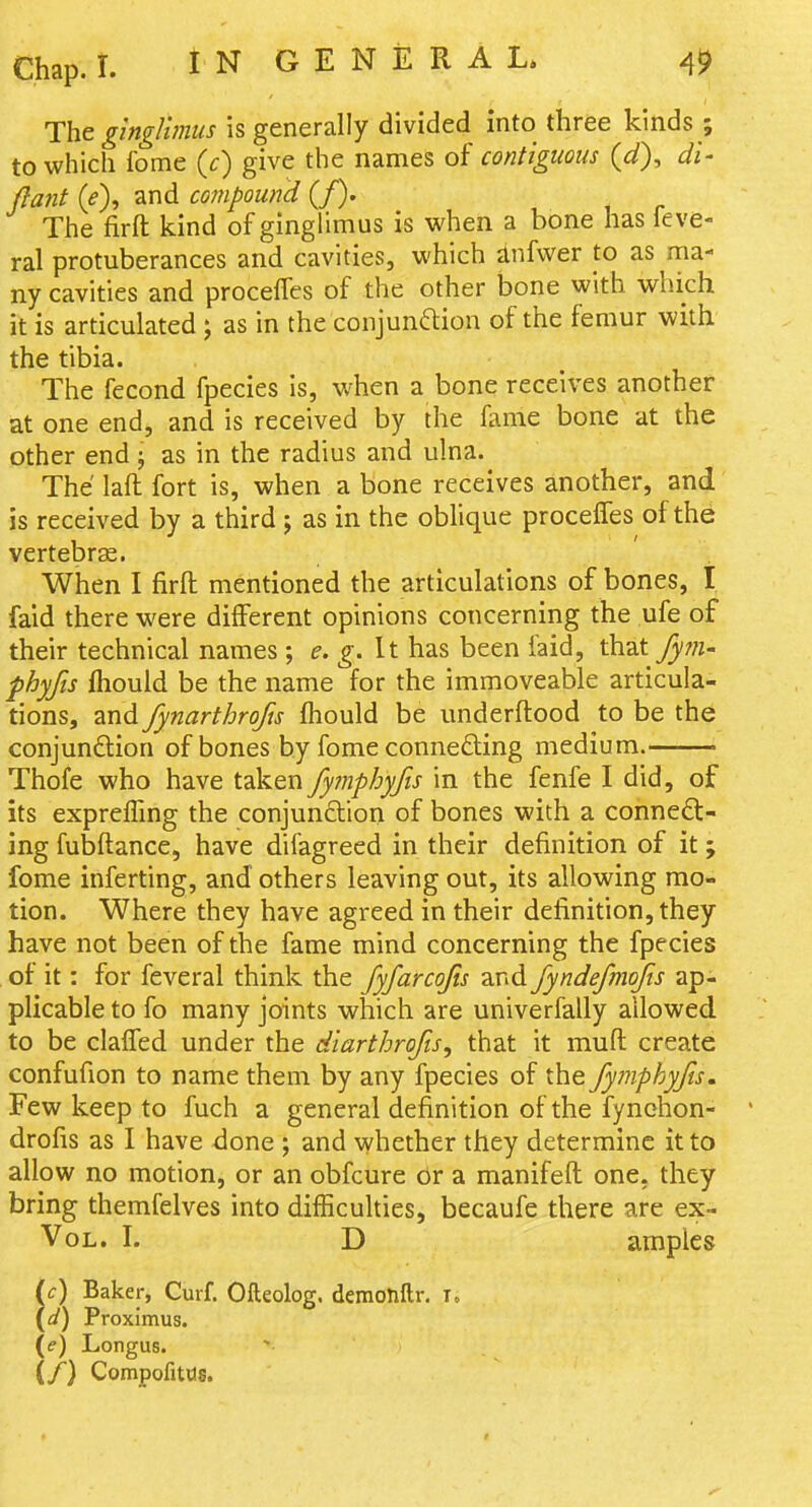 The ginglhniis is generally divided into three kinds ; to which feme {c) give the names of contiguous (d), di- (lant {e\ and compound (/). The firft kind of ginglimus is when a bone has ieve- ral protuberances and cavities, which anfwer to as ma- ny cavities and proceffes of the other bone with which it is articulated ; as in the conjunftion of the femur with the tibia. The fecond fpecies is, when a bone receives another at one end, and is received by the fame bone at the other end j as in the radius and ulna. The laft fort is, when a bone receives another, and is received by a third j as in the oblique proceffes of the vertebras. When I firft: mentioned the articulations of bones, I faid there were different opinions concerning the ufe of their technical names ; e. g. It has been faid, that fpn- phyfis fhould be the name for the immoveable articula- tions, and fynarthrofis (hould be underftood to be the conjunftion of bones by fome connefting medium. Thofe who have taken fymphyfis in the fenfe I did, of its expreffmg the conjunction of bones with a conneft- ing fubfl:ance, have difagreed in their definition of it ; fome inferting, and others leaving out, its allowing mo- tion. Where they have agreed in their definition, they have not been of the fame mind concerning the fpecies of it: for feveral think the fyfarcojis and fyndefmojis ap- plicable to fo many joints which are univerfally allowed to be claffed under the diarthrofts, that it mufl: create confufion to name them by any fpecies of the fymphyfis. Few keep to fuch a general definition of the fynchon- drofis as I have done ; and vyhether they determine it to allow no motion, or an obfcure or a manifefl; one, they bring themfelves into difficulties, becaufe there are ex- VoL. I. D amples if) Baker, Curf. Ofteolog. deraonftr. i. (^/) Proximus. (e) Longus. (/) Compofittis.