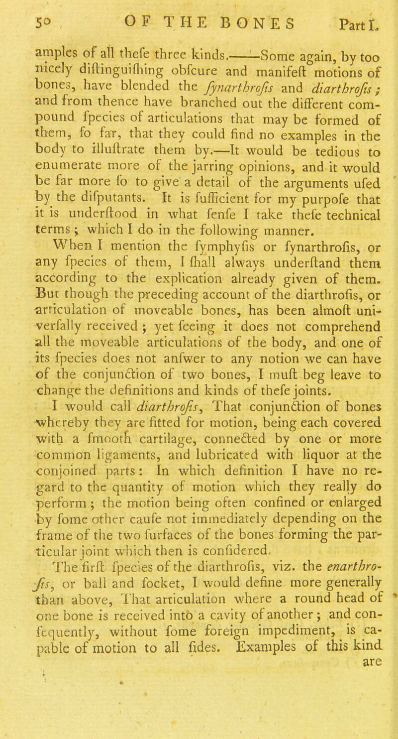 amples of all thefe three kinds. -Some again, by too nicely diflinguifliing obfcure and manifeft motions of bones, have blended the fyyiarthrofis and diarthrofts; and from thence have branched out the different com- pound fpecies of articulations that may be formed of them, fo far, that they could find no examples in the body to iiluftrate them by.—It would be tedious to enumerate more of the jarring opinions, and it would be far more fo to give a detail of the arguments ufed by the difputants. It is fufficient for my purpofe that it is underftood in what fenfe I rake thefe technical terms; which I do in the following manner. When I mention the fymphyfis or fynarthrofis, or any fpecies of them, I fliall always underftand them according to the explication already given of them. But though the preceding account of the diarthrofis, or articulation of moveable bones, has been almoft uni- verfally received ; yet feeing it does not comprehend all the moveable articulations of the body, and one of its fpecies does not anfwer to any notion we can have of the conjunction of two bones, I muft beg leave to change the definitions and kinds of thefe joints. I would call diartbrofis. That conjunction of bones Avhereby they are fitted for motion, being each covered with a fmnorfi cartilage, connected by one or more common ligaments, and lubricated with liquor at the conjoined parts: In which definition I have no re- gard to the quantity of motion which they really do perform; the motion being often confined or enlarged by fome other caufe not immediately depending on the frame of the two furfaces of the bones forming the par- ticular joint which then is confidered. The firft fpecies of the diarthrofis, viz. the enarthro- fis, or ball and focket, I would define more generally than above, lhat articulation where a round head of ' one bone is received into a cavity of another; and con- fequently, without fome foreign impediment, ^ is ca- pable of motion to all fides. Examples of this kind are