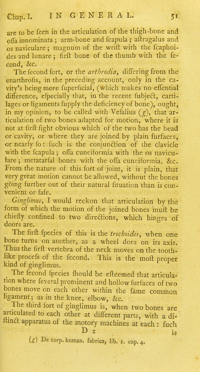 arc to be feen in the articulation of the thigh-bone and ofla innominata ; arm-bone and fcapula ; aflragalus and OS naviculare; magnum of the wrift with the fcaphoi- des and lunare ; firft bone of the thumb with the fe- cond, &c. The fecond fort, or the arthrodia, differing from the enarthrofis, in the preceding account, only in the ca- vity's being more fuperficial, (which makes no effential difference, efpecially that, in the recent fubjeft, carti- lages or ligaments fupply the deficiency of bone), ought, in my opinion, to be called with Vefalius (^), that ar- ticulation of two bones adapted for motion, where it is not at firft fight obvious which of the two has the head or cavity, or where they are joined by plain furfaces, or nearly fo: fuch is the conjunftion of the clavicle with the fcapula; offa cuneiformia with the os navicu- lare ; metatarfal bones with the offa cuneiformia, &c. From the nature of this fort of joint, it is plain, that very great motion cannot be allowed, without the bones g6ing further out of their natural fituation than is con- venient or fafe. Ging/imus, I would reckon that articulation by the form of which the motion of the joined bones muff be chiefly confined to two dircdions, which hinges of doors are. The firft fpecies of this is the trochoides, when one bone turns on another, as a wheel does on its axis. Thus the firft vertebra of the neck moves on the tooth- like procefs of the fecond. This is the moft proper kind of ginglimus. _ The fecond fpecies fliould be efteemed that articula- tion where feveral prominent and hollow furfaces of two bones move on each other within the fame common hgament; as in the knee, elboWj &c. The third fort of ginglimus is, when two bones are articulated to each other at different parts, with a di- Itma apparatus of the motory machines at each : fuch D 2 is (g) De corp. human, fabrica, lib. i. cap. 4.