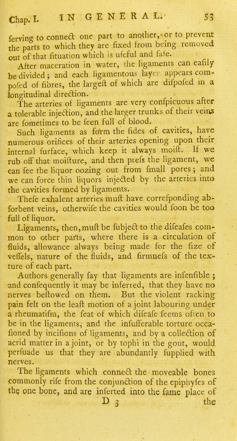 ferving to conneft one part to another,-or to prevent the parts to which they are fixed from being removed out of that fituation which is ufeful and fate. After maceration in water, the ligaments can eafily be divided; and each ligamentous layer appears com- pofed of fibres, the largeft of which are difpofed m a longitudinal direftion. The arteries of ligaments are very confpicuous after a tolerable injeftion, and the larger trunks of their veius are fometimes to be feen full of blood. Such ligaments as foTm the fides of cavities, have numerous orifices of their arteries opening upon their internal furface, which keep it always moift. If we rub off that moifture, and then prefs the ligament, we can fee the liquor oozing out from fmall pores; and we can force thin liquors injeded by the arteries into the cavities formed by ligaments. Thefe exhalent arteries muft have correfponding ab- forbent veins, otherwife the cavities would foon be too full of liquor. Ligaments, then, muft be fubjeft to the difeafes com- mon to other parts, where there is a circulation of fluids, allowance always being made for the fize of velTels, nature of the fluids, and firmnefs of the tex- ture of each part. Authors^ generally fay that ligaments are infenfible ; and confequently it may be inferred, that they have no nerves beftowed on them. But the violent racking pain felt on the leaft motion of a joint labouring under a rheumatifm, the feat of which difeafe feems often to be in the ligaments, and the infuiferable torture occa- fioned by incifions of ligaments, and by a colieftion of acrid matter in a joint, or by tophi in the gout, would perfuade us that they are abundantly fupplied with nerves. The ligaments which connect the moveable bones commonly rife from the conjun^ion of the epiphyfcs of th^ one bone, and are inferted into the fame place of D 3 the