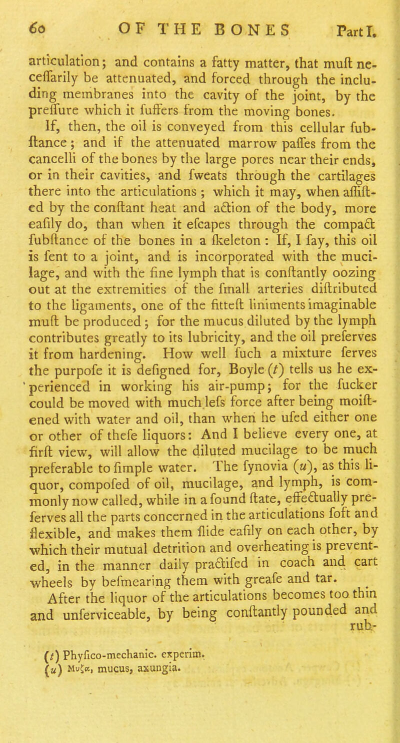 articulation; and contains a fatty matter, that mufl: ne- ceflarily be attenuated, and forced through the inclu- ding membranes into the cavity of the joint, by the prelfure which it fuffers from the moving bones. If, then, the oil is conveyed from this cellular fub- ftance; and if the attenuated marrow pafTes from the cancelli of the bones by the large pores near their ends, or in their cavities, and fweats through the cartilages there into the articulations ; which it may, when affifl- ed by the conftant heat and adlion of the body, more eafily do, than when it efcapes through the compafl: fubftance of the bones in a fkeleton : If, 1 fay, this oil is fent to a joint, and is incorporated with the muci- lage, and with the fine lymph that is conftantly oozing out at the extremities of the fmall arteries diftributed to the ligaments, one of the fittefl: liniments imaginable mufl: be produced ; for the mucus diluted by the lymph contributes greatly to its lubricity, and the oil preserves it from hardening. How well fuch a mixture ferves the purpofe it is defigned for, Boyle (^) tells us he ex- 'perienced in working his air-pump; for the fucker could be moved with much.lefs force after being moift- ened with water and oil, than when he ufed either one or other of thefe liquors: And I believe every one, at firfl; view, will allow the diluted mucilage to be niuch preferable to fimple water. The fynovia («), as this li- quor, compofed of oil, mucilage, and lymph, is com- monly now called, while in a found fliate, effedually pre- ferves all the parts concerned in the articulations foft and flexible, and makes them Aide eafily on each other, by which their mutual detrition and overheating is prevent- ed, in the manner daily pradifed in coach and cart wheels by befmearing them with greafe and tar. After the liquor of the articulations becomes too thm and unferviceable, by being conftantly pounded and ruh- (/) Phyfico-mechanic. experim, («) Mujcc, mucus, axungia.