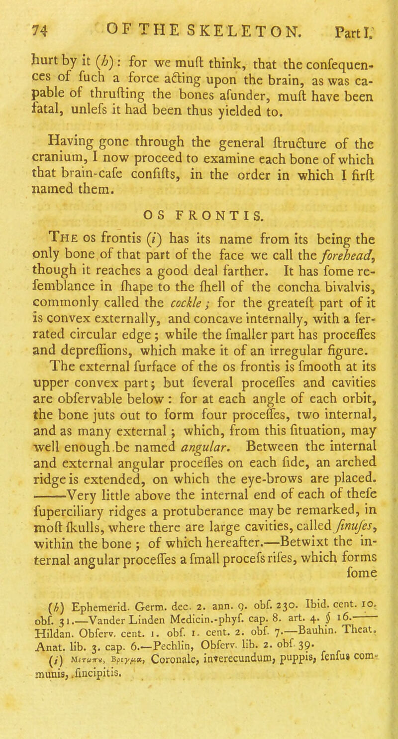 hurt by it {h) : for we mufl think, that the confequen- ccs of fuch a force adting upon the brain, as was ca- pable of thrufting the bones afunder, muft have been fatal, unlefs it had been thus yielded to. Having gone through the general ftrudure of the cranium, I now proceed to examine each bone of which that brain-cafe confifts, in the order in which I firft named them. OS FRONTIS. The OS frontis (i) has its name from its being the only bone of that part of the face we call the forehead, though it reaches a good deal farther. It has fome re- femblance in fhape to the fhell of the concha bivalvis, commonly called the cockle ; for the greateft part of it is convex externally, and concave internally, with a fer- rated circular edge ; while the fmaller part has proceffes and depreffions, which make it of an irregular figure. The external furface of the os frontis is fmooth at its upper convex partj but feveral proceffes and cavities are obfervable below : for at each angle of each orbit, the bone juts out to form four proceffes, two internal, and as many external; which, from this fituation, may well enough be named angular. Between the internal and external angular proceffes on each fide, an arched ridge is extended, on which the eye-brows are placed. Very little above the internal end of each of thefe fuperciliary ridges a protuberance may be remarked, in moft Ikulls, where there are large cavities, called Jinu/es, within the bone ; of which hereafter.—Betwixt the in- ternal angular proceffes a fmall procefs rifes, which forms fome (h) Ephemerid. Germ. dec. 2. ann. q. obf. 230. Ibid. cent. 10, obf. 31.—Vander Linden Mcdicin.-phyf. cap. 8. art. 4. § 16. Hildan. Obferv. cent. 1. obf. i. cent. 2. obf. 7.—Bauhln. Theat. Anat. lib. 3. cap. 6.—Pechlin, Obferv. lib. 2. obf 39. M£T«y«, Bfiy/^K, Coronale, inTerecundum, puppis; fenfus com-- munis, .fincipitis.