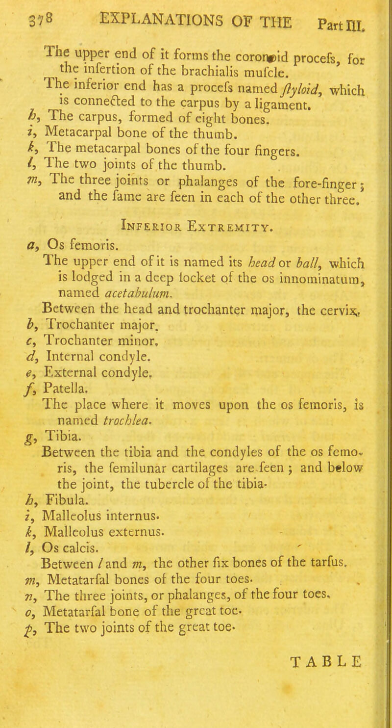 The upper end of it forms the cororw)id procefs, for the mfertion of the brachialis mufcle. The inferior end has a procefs named Jlyloid, which IS connefted to the carpus by a ligament. h. The carpus, formed of eight bones. i, Metacarpal bone of the thumb. k. The metacarpal bones of the four fingers. /, The two joints of the thumb. The three joints or phalanges of the fore-finger; and the fame are feen in each of the other three. Inferior Extremity. tf, Os femoris. The upper end of it is named its head or ball, which is lodged in a deep locket of the os innominatura, named acetabulum. Between the head and trochanter major, the cervi^» b. Trochanter major. Ci Trochanter minor. d. Internal condyle. e. External condyle, /, Patella, The place where it moves upon the os femoris, is named trochlea, g. Tibia. Between the tibia and the condyles of the os femor ris, the femilunar cartilages areTeen j and below the joint, the tubercle of the tibia* Fibula, z. Malleolus internus. k. Malleolus extcrnus. /, Os calcis. Between / and the other fix bones of the tarfus. m, Metatarfal bones of the four toes. 77, The three joints, or phalanges, of the four toes, 0, Metatarfal bone of the great toe. jp. The two joints of the great toe* TABLE