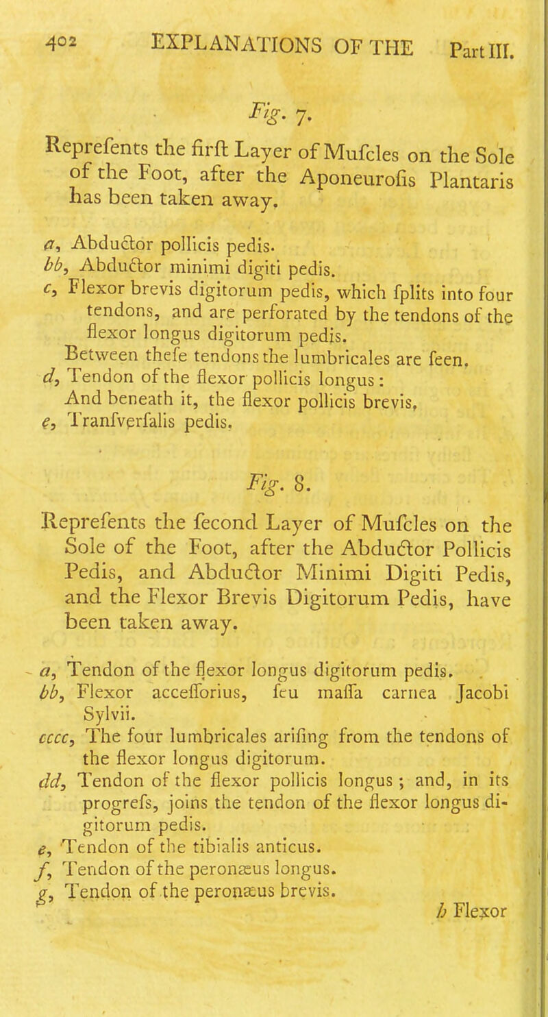 Fig. 7. Reprefents the firft Layer of Mufcles on the Sole of the Foot, after the Aponeurofis Plantaris has been taken away. ^, Abduclor pollicis pedis. bb, Abduftor minimi digiti pedis. Flexor brevis digitorum pedis, which fplits into four tendons, and are perforated by the tendons of the flexor longus digitorum pedis. Between thefe tendons the lumbricales are feen, d. Tendon of the flexor pollicis longus: And beneath it, the flexor pollicis brevis, ^, Tranfverfalis pedis. Fig. 8. Reprefents the fecond Layer of Mufcles on the Sole of the Foot, after the Abdudor Pollicis Pedis, and Abdudor Minimi Digiti Pedis, and the Flexor Brevis Digitorum Pedis, have been taken away. ^ a. Tendon of the flexor longus digitorum pedis. bb. Flexor acceflforius, feu mafla carnea Jacobi Sylvii. cccc. The four lumbricales arifing from the tendons of the flexor longus digitorum. 4d, Tendon of the flexor pollicis longus; and, in its progrefs, joins the tendon of the flexor longus di- gitorum pedis. ^, Tendon of the tibialis anticus. y. Tendon of the peronasus longus. Tendon of the peronseus brevis. h Flexor