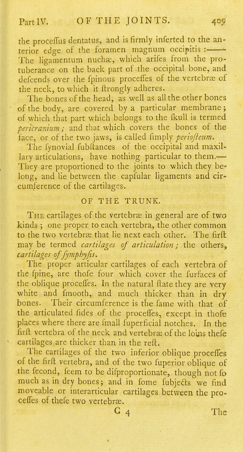 the proceffus dentatus, and is firmly inferted to the an- terior edge of the foramen magnum occipitis : ^ The ligamentum nuchsc, which arifes from the pro- tuberance on the back part of the occipital bone, and defcends over the fpinous proceffes of the vertebrae of the neck, to which it ftrongly adheres. The bones of the head, as well as all the other bones of the body, are covered by a particular membrane j of which that part which belongs to the fkull is termed pericranium; and that which covers the bones of the face, or of the two jaws, is called fimply feriofleum. The fynovial fubltances of the occipital and maxil- lary articulations, have nothing particular to them.—> They are proportioned to the joints to which they be- long, and lie betw^een the capfular ligaments and cir- cumference of the cartilages. OF THE TRUNK. The cartilages of the vertebrse in general are of two kinds ; one proper to each vertebra, the other common to the two vertebrte that lie next each other. The firfl; may be termed cartilages of articulation; the others, cartilages of fymphyfis. The proper articular cartilages of each vertebra of the fpine, are thofe four which cover the furfaces of the oblique procelTes. In the natural ftate they are very white and fmooth, and much thicker than in dry bones. Their circumference is the fame with that of the articulated fides of the proceiTes, except in thofe places where there are fmall fuperficial notches. In the firft vertebra of the neck and vertebrae of the loijis thefe cartilages are thicker than in the reft. The cartilages of the two inferior oblique procelTes of the firft vertebra, and of the two fuperior oblique of the fecond, feem to be difproportionate, though not fo much as in dry bones; and in fome fubjefts we find moveable or interarticular cartilages between the pro- cefles of thefe two vertebrse. G 4 The