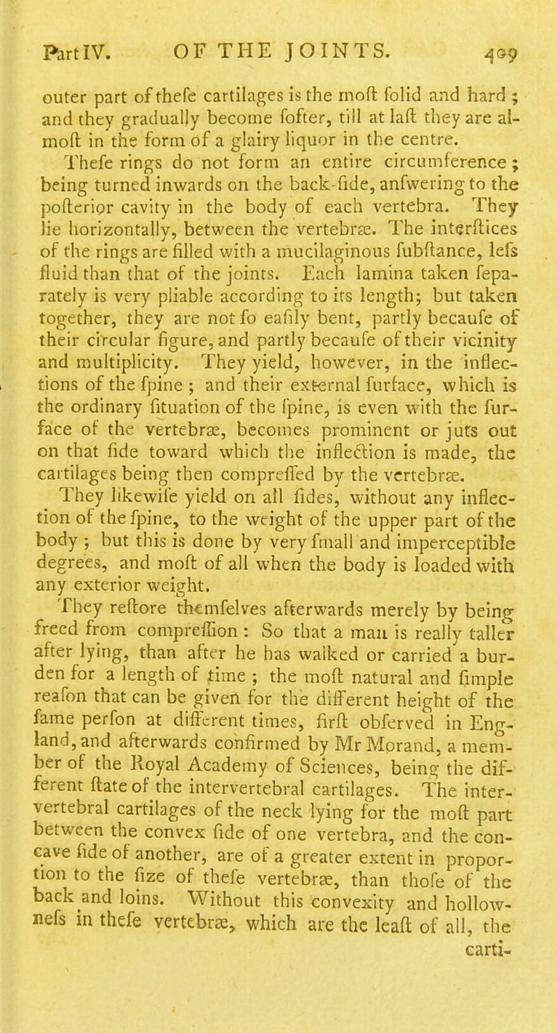 PartlV. OF THE JOINTS. outer part of thefc cartilages is the rnoft folid and hard ; and they gradually become fofter, till at laft they are al- moft in the form of a glairy liquor in the centre. Thefe rings do not form an entire circumference ; being turned inwards on the back-fide, anfweringto the pofterior cavity in the body of each vertebra. They lie horizontally, between the vertebrss. The interflices of the rings are filled with a mucilaginous fubftance, lefs fluid than that of the joints. Each lamina taken fepa- rately is very pliable according to its length; but taken together, they are not fo eafily bent, partly becaufe of their circular figure, and partly becaufe of their vicinity and multiplicity. They yield, however, in the inflec- tions of the fpine ; and their external furface, which is the ordinary fituation of the fpine, is even with the fur- face of the vertebras, becomes prominent or juts out on that fide toward which the inflexion is made, the cartilages being then compreflTed by the vcrtebrse. They hkewife yield on all fides, without any inflec- tion of the fpine, to the weight of the upper part of the body ; but this is done by very fmall and imperceptible degrees, and moft of all when the body is loaded with any exterior weight. They reftore thcmfelves afterwards merely by being freed from comprefllon : So that a man is really taller after lying, than after he has walked or carried a bur- den for a length of ^ime ; the mofl natural and fimple reafon that can be given for the different height of the fame perfon at different times, firfl: obferved in Eng- land, and afterwards confirmed by MrMprand, a mem- ber of the Royal Academy of Sciences, being the dif- ferent ftate of the intervertebral cartilages. The inter- vertebral cartilages of the neck lying for the mofl: part between the convex fide of one vertebra, and the con- cave fide of another, are of a greater extent in propor- tion to the fize of thefe vertebras, than thofe of the back and loins. Without this convexity and hollow- nefs in thefe vertebr^^ which are the leaft of all, the