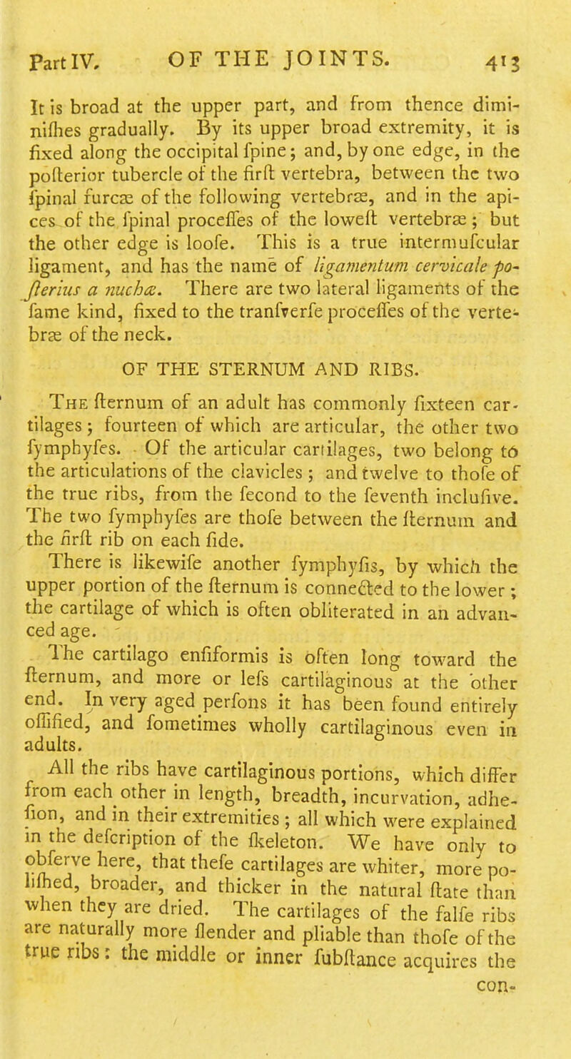 It is broad at the upper part, and from thence dimi- nifhes gradually. By its upper broad extremity, it is fixed along the occipital fpine; and, by one edge, in the pofterior tubercle of the firft vertebra, between the two fpinal furca2 of the following vertebras, and in the api- ces of the fpinal procelTes of the loweft vertebras ; but the other edge is loofe. This is a true interniufcular ligament, and has the name of ligame7itum cervicale po- Jlerius a nuchce. There are two lateral ligaments of the fame kind, fixed to the tranfrerfe proceifes of the verte- bras of the neck. OF THE STERNUM AND RIBS. The fternum of an adult has commonly fixteen car- tilages ; fourteen of which are articular, the other two fymphyfes. • Of the articular cartilages, two belong t6 the articulations of the clavicles; and twelve to thofe of the true ribs, from the fecond to the feventh inclufive. The^two fymphyfes are thofe between the fternum and the nrft rib on each fide. There is likewife another fymphyfis, by which the upper portion of the fternum is connedied to the lower; the cartilage of which is often obliterated in an advan- ced age. The cartilago enfiformis is often long toward the fternum, and more or lefs cartilaginous at the other end. In very aged perfons it has been found entirely olTified, and fometimes wholly cartilaginous even in adults. All the ribs have cartilaginous portions, which differ from each other in length, breadth, incurvation, adhe- fion, and in their extremities ; all which were explained m the defcription of the flvdeton. We have only to obfervehere, that thefe cartilages are whiter, more po- hlhed, broader, and thicker in the natural ftare than when they are dried. The cartilages of the falfe ribs are naturally more flender and pliable than thofe of the true ribs: the middle or inner fubftance acquires the con-