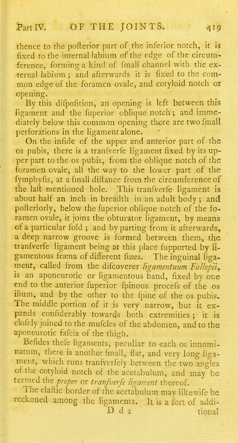 thence to the pofterior part of the inferior notch, it is fixed to the internal labium of the edge of the circum- ference, forming a kind of fmali channel with the ex- ternal labium ; and afterwards it is fixed to the com- mon edge of the foramen ovale, and cotyloid notch or opening. By this difpofition, an opening is left between this ligament and the fuperior obhque notch; and imme- diately below this common opening there are twofmall perforations in the ligament alone. On the infide of the upper and anterior part of the bs pubis, there is a tranfverfe ligament fixed by its up- per part to the os pubis, from the oblique notch of the foramen ovale, all the way to the lower part of the fymphyfis, at afmall diftance from the circumference of the laft mentioned hole. This tranfverfe ligament is about half an inch in breadth in an adult body ; and pofteriorly, below the fuperior oblique notch of the fo- ramen ovalej it joins the obturator ligament, by means of a particular fold ; and by parting from it afterwards, a deep narrow groove is formed between them, the tranfverfe ligament being at this place fupported by li- gamentous fraena of different fizes. The inguinal liga- ment, called from the difcoverer ligamentuum Fallofiiy is an aponeurotic or ligamentous band, fixed by one end to the anterior fuperior fpinous procefs of the os ilium, and by the other to the fpine of the os pubis. The middle portion of it is very narrow, but it ex- pands confiderably towards both extremities; it is clofely joined to the mufcles of the abdomen, and to the aponeurotic fafcia of the thigh. Befides thefe ligaments, peculiar to each os innomi- natum, there is another fm.all, flat, and very long liga- ment, which runs tranfvcrfely between the two angles of the cotyloid notch of the acetabulum, and may be termed the proper or tranfverfe ligament thereof. The elaftic border of the acetabulum may iikewife be reckoned among the ligaments. It is a fort of addi- D cl 2 tional