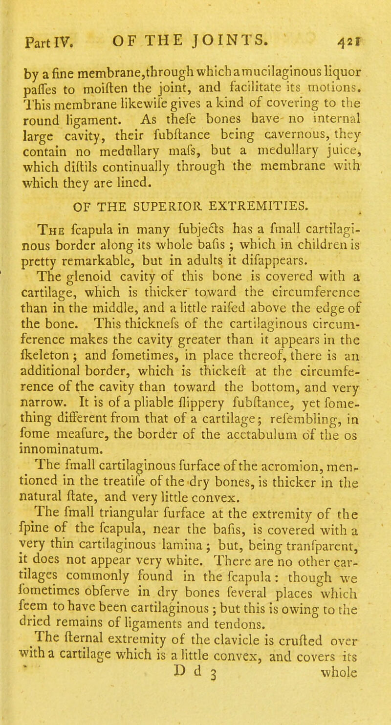 by a fine membrane,through which a mucilaginous liquor pafles to moiften the joint, and facilitate its motions. This membrane hkewife gives a kind of covering to the round ligament. As thefe bones have no internal large cavity, their fubftance being cavernous, they contain no mednllary mafs, but a medullary juice^ which diftils continually through the membrane with which they are lined. OF THE SUPERIOR EXTREMITIES. The fcapula in many fubjedts has a fmall cartilagi- nous border along its whole bafis ; which in children is pretty remarkable, but in adults it difappears. The glenoid cavity of this bone is covered with a cartilage, which is thicker toward the circumference than in the middle, and a little raifed above the edge of the bone. This thicknefs of the cartilaginous circum- ference makes the cavity greater than it appears in the fkeleton ; and fometimes, in place thereof, there is an additional border, which is thickeft at the circumfe- rence of the cavity than toward the bottom, and very narrow. It is of a pliable flippery fubftance, yet fome- thing different from that of a cartilage; refembling, in fome meafure, the border of the acetabulum of the os innominatum. The fmall cartilaginous furface of the acromion, men.- tioned in the treatife of the dry bones, is thicker in the natural ftate, and very little convex. The fmall triangular furface at the extremity of the fpine of the fcapula, near the bafis, is covered with a very thin cartilaginous lamina ; but, being tranfparent, it does not appear very white. There are no other car- tilages commonly found in the fcapula: though we fometimes obferve in dry bones feveral places which feem to have been cartilaginous ; but this is owing to the dried remains of ligaments and tendons. The fternal extremity of the clavicle is crufled over with a cartilage which is a little convex, and covers its D d 3 whole