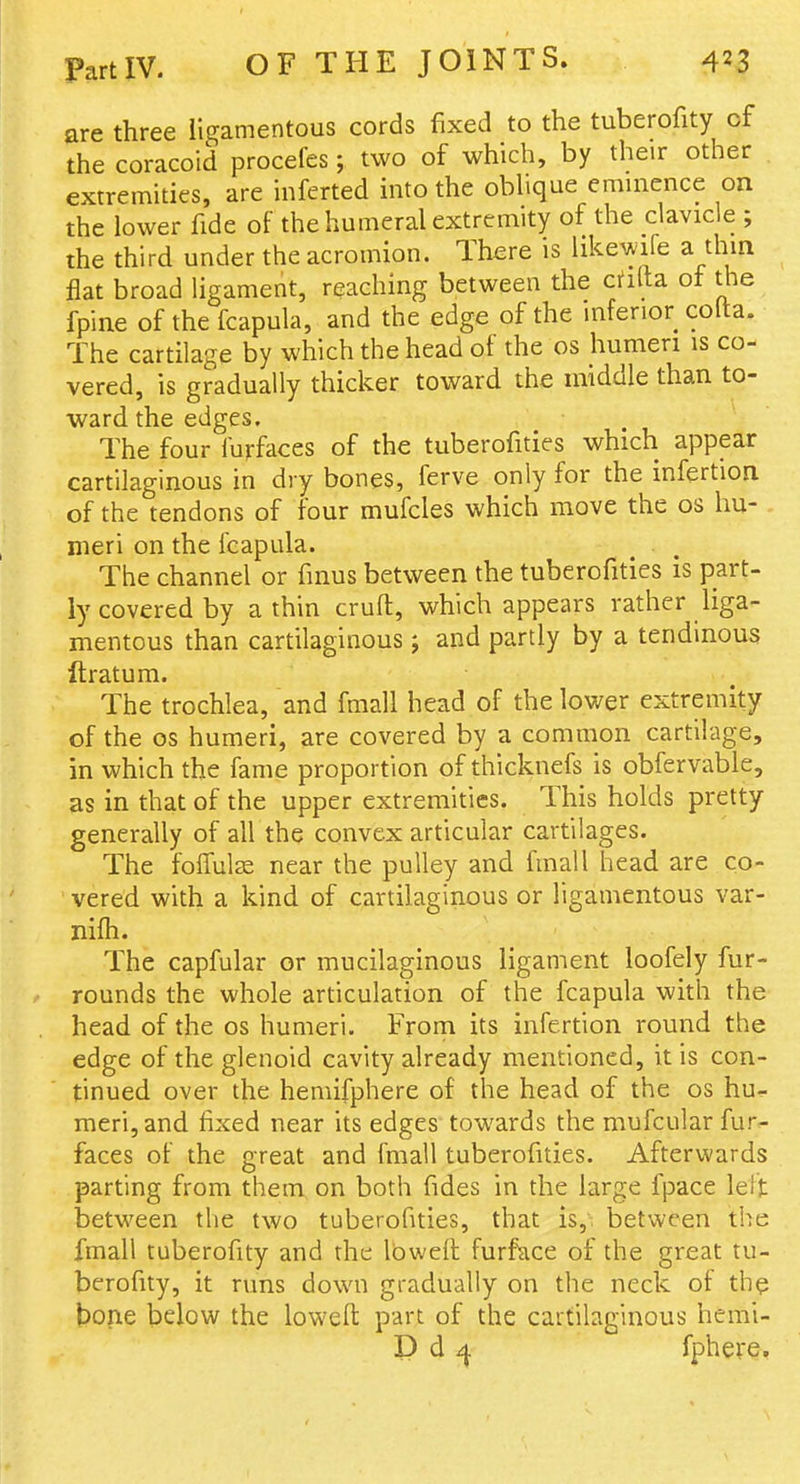 are three ligamentous cords fixed to the tuberofity of the coracoid procefes; two of which, by their other extremities, are inferted into the oblique emuicnce on the lower fide of the humeral extremity of the clavicle ; the third under the acromion. There is likewife a thin flat broad ligament, reaching between the chila. of the fpine of the fcapula, and the edge of the mferior colta. The cartilage by which the head of the os humeri is co- vered, is gradually thicker toward the middle than to- ward the edges. The four furfaces of the tuberofities which appear cartilaginous in dry bones, ferve only for the infertion of the tendons of four mufcles which move the os hu- , meri on the fcapula. The channel or fmus between the tuberofities is part- ly covered by a thin cruft, which appears rather liga- mentous than cartilaginous; and partly by a tendinous ftratum. The trochlea, and fmall head of the lower extremity of the OS humeri, are covered by a common cartilage, in which the fame proportion of thicknefs is obfervable, as in that of the upper extremities. This holds pretty generally of all the convex articular cartilages. The foifulas near the pulley and fmall head are co- vered with a kind of cartilaginous or ligamentous var- nifti. The capfular or mucilaginous ligament loofely fur- rounds the whole articulation of the fcapula with the head of the os humeri. From its infertion round the edge of the glenoid cavity already mentioned, it is con- tinued over the heniifphere of the head of the os hu- meri, and fixed near its edges towards the mufcular fur^ faces of the great and fmall tuberofities. Afterwards parting from them on both fides in the large fpace leit between the two tuberofities, that is,, between the fmall tuberofity and the Ibweft furface of the great tu- berofity, it runs down gradually on the neck of the bone below the lowefl: part of the cartilaginous hemi- P d ^ fphere.