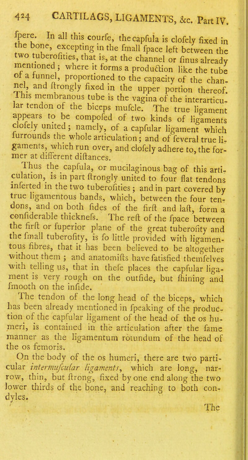 fpere. In all this courfe, thecapfula is clofely fixed in he bone, excepting in the fmall fpace left between the two tuberofities, that is, at the channel or fmus already mentioned ; where it forms a produftion like the tube ot a tunnel, proportioned to the capacity of the chan- nel, and ftrongly fixed in the upper portion thereof. Ihis membranous tube is the vagina of the interarticu- lar tendon of the biceps mufcle. The true ligament appears to be compofed of two kinds of ligamems clofely united; namely, of a capfular ligament which lurrounds the whole articulation; and of feveral true li- gaments, which run over, and clofely adhere to, the for- mer at different diftances. Thus the capfula, or mucilaginous bag of this arti- culation, is in part ftrongly united to four flat tendons mferted in the two tuberofities; and in part covered by true ligamentous bands, which, betM'een the four ten- dons, and on both fides of the firft and laft, form a confiderable thicknefs. The refl: of the fpace between the firft or fuperior plane of the great tuberofity and the fmall tuberofity, is fo Httle provided with ligamen- tous fibres, that it has been believed to be altogether without them j and anatomifts havefatisfied themfelves with telling us, that in thefe places the capfular liga- ment is very rough on the outfide, but fhining and fmooth on the infide. The tendon of the long head of the biceps, which has been already mentioned in fpeaking of the produc- tion of the capfular ligament of the head of the os hu- meri, is contained in the articulation after the fame manner as the ligamentum rotundum of the head of the OS femoris. On the body of the os humeri, there are two parti- cular interfiiufcular ligaments^ which are long, nar- row, thin, but firong, fixed by one end along the two lower thirds of the bone, and reaching to both con- dyles. The