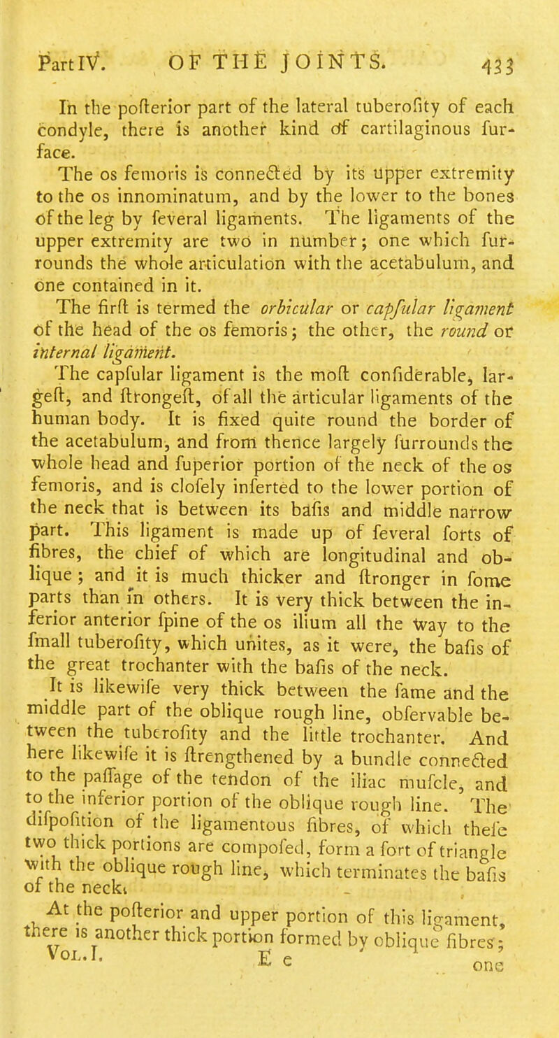 In the pofterior part of the lateral tuberofity of each condyle, there is another kind df cartilaginous fur- face. The OS femoris is conneflied by its Upper extremity to the OS innominatum, and by the lower to the bones of the leg by feveral ligaments. The ligaments of the upper extremity are two in numbet; one which fur- rounds the whole articulation with the acetabulum, and one contained in it. The firfl: is termed the orbicular or capfular li^a?nent of the head of the oS femoris j the other, the round of internal liga?nerit. The capfular ligament is the mod confiderable, lar- geft, and ftrongeft, dfall the articular ligaments of the human body. It is fixed quite round the border of the acetabulum, and from thence largely furrounds the whole head and fuperior portion of the neck, of the os femoris, and is clofely inferted to the lower portion of the neck that is between its bdfis and middle narrow part. This ligament is made up of feveral forts of fibres, the chief of which are longitudinal and ob- lique; and^it is much thicker and ftronger in fome parts than in others. It is very thick between the in- ferior anterior fpine of the os ilium all the Way to the fmall tuberofity, which unites, as it were> the bafis of the great trochanter with the bafis of the neck. It is likewife very thick between the fame and the middle part of the oblique rough line, obfervable be- tween the tuberofity and the little trochanter. And here likewife it is ftrengthened by a bundle conneded to the pa{rage of the tendon of the iliac mufcle, and to the inferior portion of the oblique rough line. The difpofuion of the ligamentous fibres, of which thefe two thick portions are compofed, form a fort of triangle ^^'lth the oblique rough line^ which terminates the bafis 01 the necki At the pofterior and upper portion of this ligament, there is another thick portion formed by oblique fibres'; V OIj. 1, Ti* p ^ ^ one