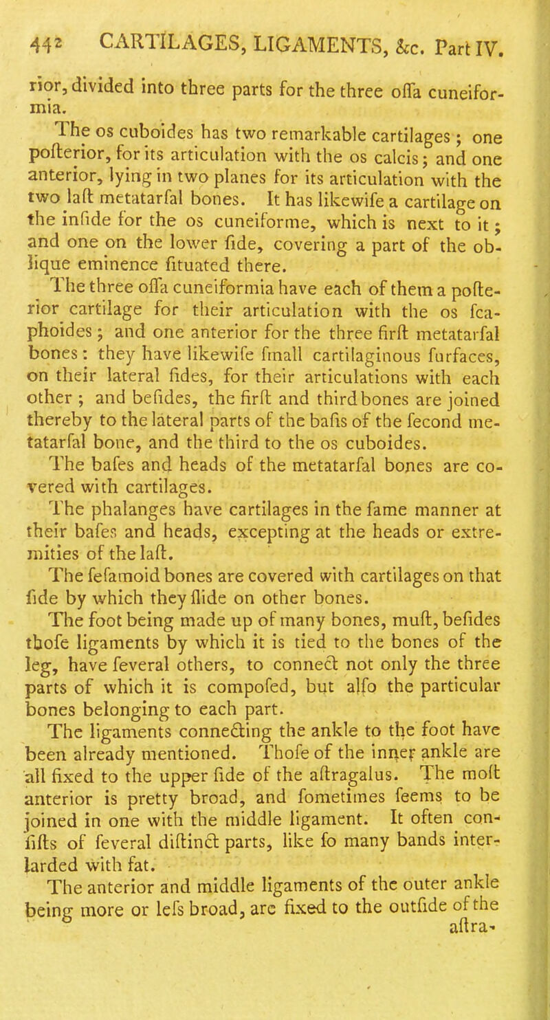 nor, divided into three parts for the three offa cuneifor- mia. The OS cuboides has two remarkable cartilages; one pofterior, for its articulation with the os calcis; and one anterior, lying in two planes for its articulation with the two laft metatarfal bones. It has likewife a cartilage on the infide for the os cuneiforme, which is next to it; and one on the lower fide, covering a part of the ob- lique eminence fituated there. The three offa cuneiformia have each of them a pofte- rior cartilage for their articulation with the os fca- phoides; and one anterior for the three firft metatarfal bones: they have likewife fmall cartilaginous furfaces, on their lateral fides, for their articulations with each other ; and befides, the firft and third bones are joined thereby to the lateral parts of the bafis of the fecond me- tatarfal bone, and the third to the os cuboides. The bafes and heads of the metatarfal bones are co- vered with cartilages. The phalanges have cartilages in the fame manner at their bafes and heads, excepting at the heads or extre- mities of the laft. The fefamoid bones are covered with cartilages on that fide by which they Hide on other bones. The foot being made up of many bones, rauft, befides thofe ligaments by which it is tied to the bones of the leg, have feveral others, to connect not only the three parts of which it is compofed, but alfo the particular bones belonging to each part. The ligaments conneding the ankle to the foot have been already mentioned. Thofe of the innef ankle are all fixed to the upper fide of the aftragalus. The moft anterior is pretty broad, and fometimes feems to be joined in one with the middle ligament. It often con- fifts of feveral diftinft parts, like fo many bands inter- larded with fat. The anterior and middle ligaments of the outer ankle being more or lefs broad, arc fixed to the outfide of the aftra'