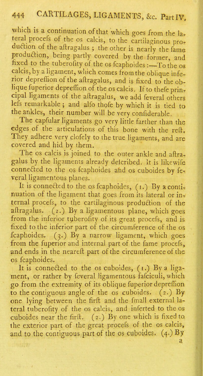 which is a continuation of that which goes from the la, feral procefs of the os calcis, to the cartilaginous pror duftion of the aftragalus ; the other is nearly the fame produftion, being partly covered by the former, and fixed to the tuberofity of the os fcaphoides :--To the os calcis, by a ligament, which comes from the oblique infe- rior depreffion of the aflragalus, and is fixed to the ob- lique fuperior deprelTion of the os calcis. If to thefe prin, cipal ligaments of the aflragalus, we add feveral others lefs remarkable ; and alfo thofe by which it is tied to the ankles, their number will be very confiderable. The capfular ligaments go very little farther than the edges of the articulations of this bone with the reft. They adhere very clofely to the true ligaments, and are covered and hid by them. The OS calcis is joined to the outer ankle and aftrar galus by the ligaments already delcribed. it is likewife connefted to the os fcaphoides ahd os cuboides by fe- veral ligamentous planes. It is connected to the os fcaphoides, (i.) By aconti, nuation of the ligament that goes from its lateral or in-, ternal procefs, to the cartilaginous produdtion of the aflragalus. (2.) By a ligamentous plane, which goes from the inferior tyberofity of its great procefs, and is fixed to the inferior part of the circumference of the os fcaphoides, (3.) By a narrow ligament, which goes from the fuperior and internal part of the fame procefs, and ends in the nearefl part of the circumference of the OS fcaphoides. It is connefted to the os cuboides, (r.) By a liga- ment, or rather by feveral ligamentous fafciculi, which go from the extremity of its oblique fuperior depreffion to the contiguous angle of the os cuboides. (2.) By one lying between the firft and the fmall external la- teral tuberofity of the os calcis, and inferted to the os cuboides near the firft. (2.) By one which is fixed to the exterior part of the great procefs of the os calcis, and to the contiguous part of the os cuboides. (4-) a