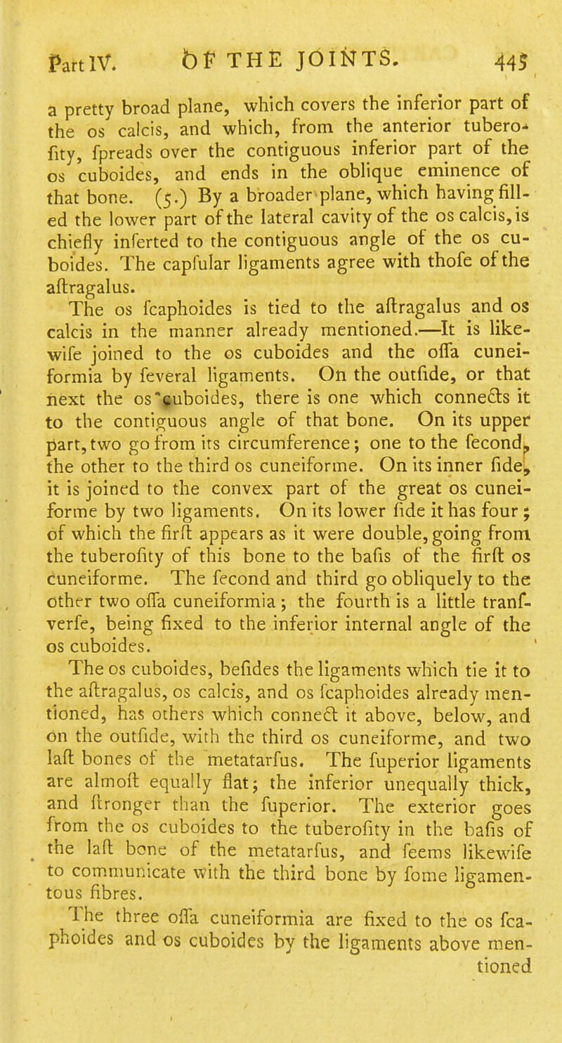 a pretty broad plane, which covers the inferior part of the OS calcis, and which, from the anterior tubero^ fity, fpreads over the contiguous inferior part of the OS cuboides, and ends in the oblique eminence of that bone. (5.) By a broader plane, which having fill- ed the lower part of the lateral cavity of the os calcis, is chiefly inferted to the contiguous angle of the os cu- boides. The capfular ligaments agree with thofe of the aftragalus. The OS fcaphoides is tied to the aftragalus and os calcis in the manner already mentioned.—It is like- wife joined to the os cuboides and the ofTa cunei- formia by feveral ligaments. On the outfide, or that next the os'fuboides, there is one which connefts it to the contiguous angle of that bone. On its upper part, two go from its circumference; one to the fecondk the other to the third os cuneiforme. On its inner fide^, it is joined to the convex part of the great os cunei- forme by two ligaments. On its lower fide it has four ; of which the firft appears as it were double, going from the tuberofity of this bone to the bafis of the firft os cuneiforme. The fecond and third go obliquely to the other two ofTa cuneiformia; the fourth is a little tranf- verfe, being fixed to the inferior internal angle of the OS cuboides. The os cuboides, befides the ligaments which tie it to the aftragalus, os calcis, and os fcaphoides already men- tioned, has others which connect it above, below, and on the outfide, with the third os cuneiforme, and two laft bones of the metatarfus. The fuperior ligaments are almoft equally flat; the inferior unequally thick, and ftronger than the fuperior. The exterior goes from the OS cuboides to the tuberofity in the bafis of the laft bone of the metatarfus, and feems likewife to communicate with the third bone by fome ligamen- tous fibres. The three ofla cuneiformia are fixed to the os fca- phoides and OS cuboides by the ligaments above men- tioned