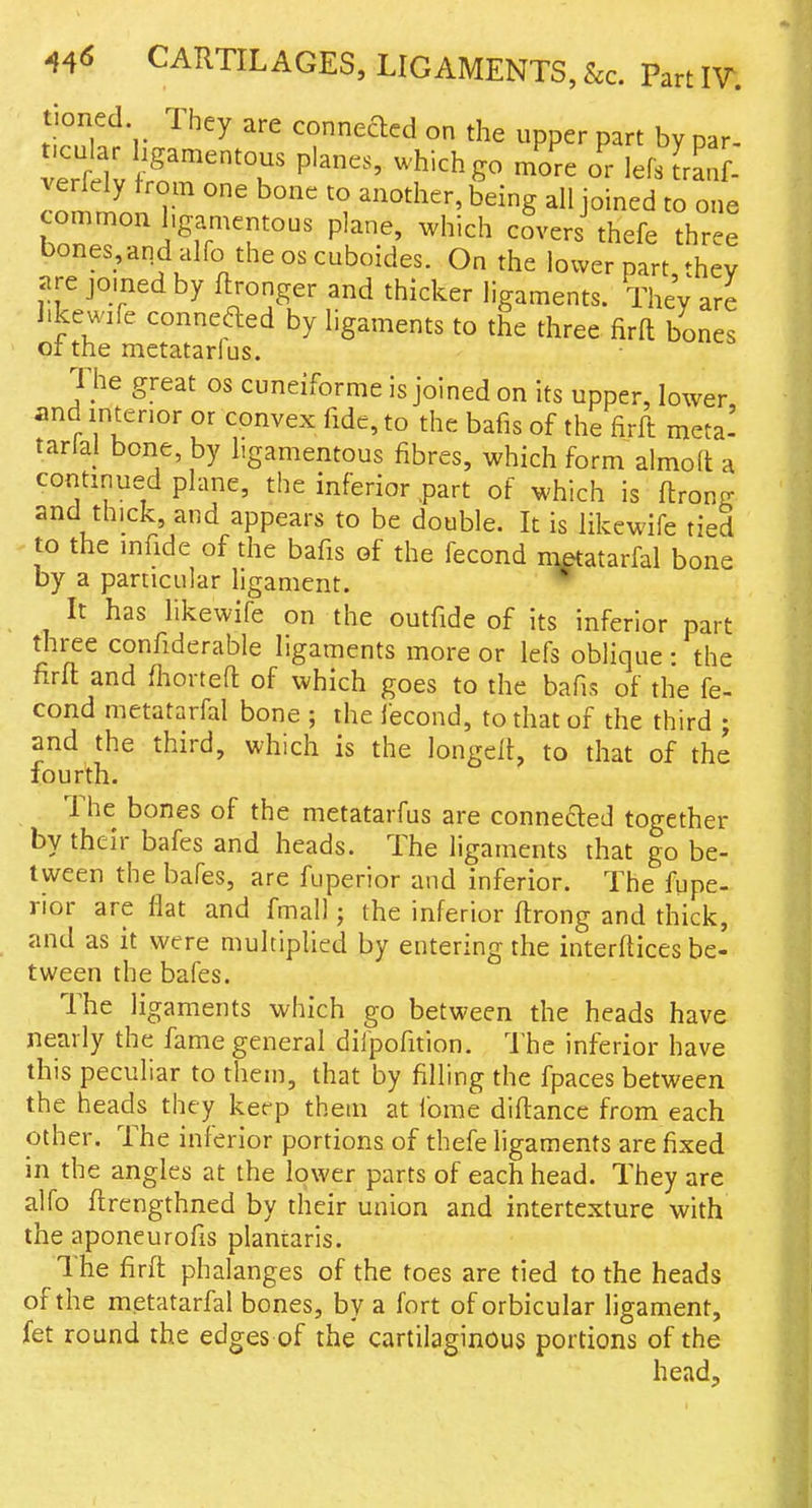 tioned They are conneaed on the upper part by par- t.cular hgamentous planes, which go more or lefsfranL verlely from one bone to another, being all joined to one common hgamentous plane, which covers thefe three bones_,andaIfo theoscuboides. On the lower part, they Jtre joined by flronger and thicker ligaments. They are likewife conneaed by ligaments to the three fira bones of the metatarlus. The great os cuneiforme is joined on its upper, lower and interior or convex fide, to the bafis of the firft meta' tarlal bone, by hgamentous fibres, which form almod a continued plane, the inferior .part of which is flronff and thick, and appears to be double. It is likewife tied to the infide of the bafis of the fecond nietatarfal bone by a particular ligament. It has likewife on the outfide of its inferior part three confiderable ligaments more or lefs oblique : the firft and fhorteft of which goes to the bafis of the fe- cond metatarfal bone ; the fecond, to that of the third j and the third, which is the longeif, to that of the fourth. The bones of the metatarfus are connefted together by their bafes and heads. The ligaments that go be- tween the bafes, are fuperior and inferior. The fupe- rior are flat and fmall; the inferior flrong and thick, and as it were multiplied by entering the interflices be- tween the bafes. The ligaments which go between the heads have nearly the fame general difpofition. The inferior have this peculiar to them, that by filling the fpaces between the heads they keep them at lome diftancc from each other. The inferior portions of thefe ligaments are fixed in the angles at the lower parts of each head. They are alfo flrengthned by their union and intertcxture with the aponeurofis plantaris. I he firft phalanges of the toes are tied to the heads of the metatarfal bones, by a fort of orbicular ligament, fet round the edges of the cartilaginous portions of the head.