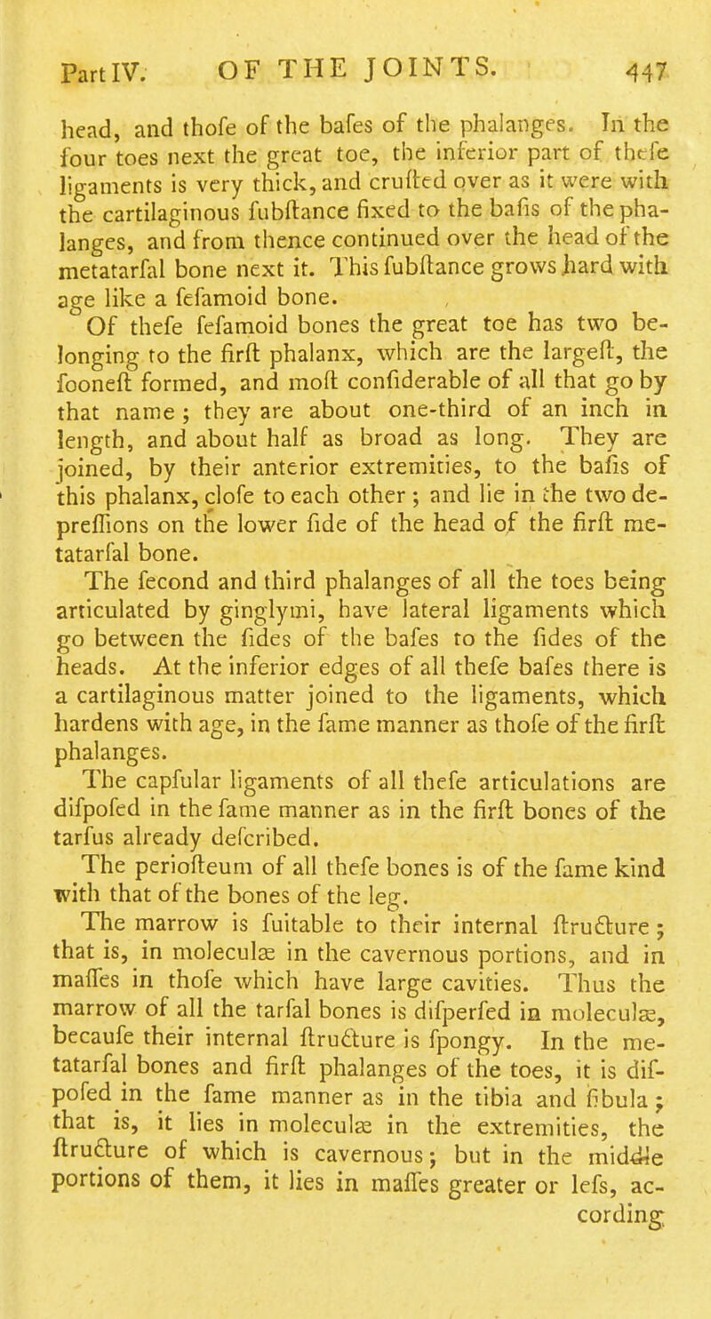 head, and thofe of the bafes of the phalanges. In the four toes next the great toe, the inferior part of thefe ligaments is very thick, and crufted over as it were with the cartilaginous fubftance fixed to the bafis of the pha- langes, and from thence continued over the head of the metatarfal bone next it. This fubdance grows .hard with age like a fefamoid bone. Of thefe fefamoid bones the great toe has two be- longing to the firft phalanx, which are the largeft, the fooneft formed, and moft confiderable of all that go by that name; they are about one-third of an inch in length, and about half as broad as long. They are joined, by their anterior extremities, to the bafis of this phalanx, clofe to each other ; and lie in the two de- preflions on the lower fide of the head of the firft me- tatarfal bone. The fecond and third phalanges of all the toes being articulated by ginglymi, have lateral ligaments which go between the fides of the bafes to the fides of the heads. At the inferior edges of all thefe bafes there is a cartilaginous matter joined to the ligaments, which hardens with age, in the fame manner as thofe of the firfi: phalanges. The capfular ligaments of all thefe articulations are difpofed in the fame manner as in the firft bones of the tarfus already defcribed. The periofteum of all thefe bones is of the fame kind with that of the bones of the leg. The marrow is fuitable to their internal ftrufture j that is, in moleculse in the cavernous portions, and in malTes in thofe which have large cavities. Thus the marrow of all the tarfal bones is difperfed in moleculse, becaufe their internal ftru6ture is fpongy. In the me- tatarfal bones and firft phalanges of the toes, it is dif- pofed in the fame manner as in the tibia and fibula j that is, it lies in moleculas in the extremities, the ftru£ture of which is cavernous; but in the middle portions of them, it lies in maffes greater or lefs, ac- cording