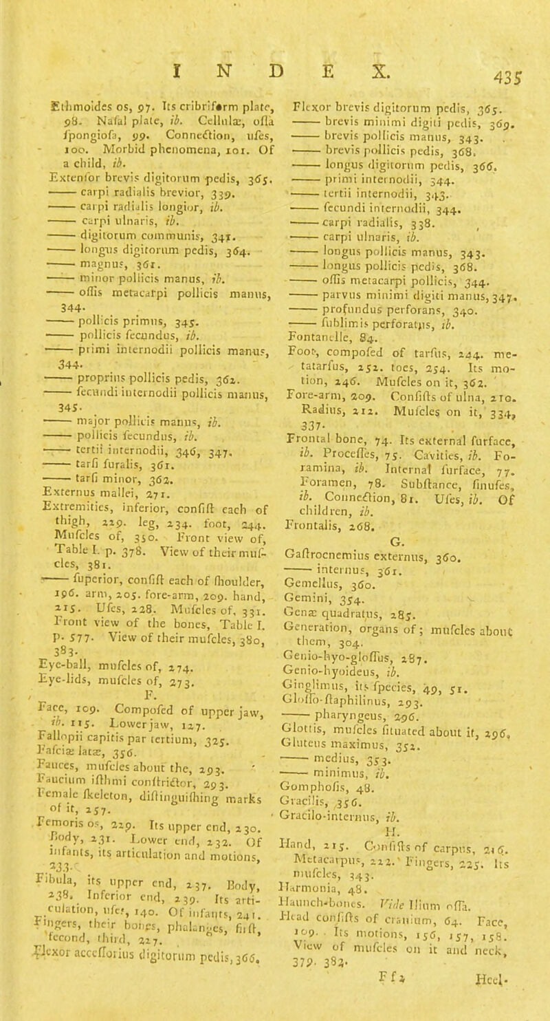 Elhmoides os, 57. Its cribriform plate, 98. Na(al plate, ib. Celliila;, ofla I'pongiofa, jjp. Conneiflion, iifes, 100. Morbid phenomena, 101. Of a child, ib. Extcnfbr brcvis digitonim pedis, 3<Jj. carpi radiaiis brevior, 339, carpi raclijiis longiur, ib. carpi ulnaris, ib. ■ digitorum communis, 34j[, ■ loiigiis digitoriun pedis, 354. magnu5, 361. —'■— minor pollicis manus, ib. ■ offis nietacal-pi pollicis maims, 344- ■ pollicis primus, 345. pollicis fecundus, ib. piimi iniernodii pollicis manus, 344. proprins pollicis pedis, gfii. feciindi iutcrnodii pollicis niarnis, 34S- msjor pollicis manus, ib. pollicis fecundus, ib. ■ tertii iiiternodii, 346, 347, tarfi furalis, 361. —— tarfi minor, 362. Externus mallei, 371. Extremities, inferior, confift each of thigh, jip. leg, 134. foot, 244. Mufcles of, 3JO. Front view of, Table I. p. 378. View of their muf- cles, 381. ■ fuperior, confift each of fhoulder, 196. arm, joj. fore-arm, aog. hand, 215. Ufes, Z28. Miifcles of, 331. I'ront view of the bones. Table I. P- 577- View of their mufcles, 380, 3S3- Eyc-ball, mufcles of, 174. Eyc-lids, mufcles of, 373. F. Face, 109. Compofed of upper jaw, ib. 115. Lowerjaw, 117. Fallopii capitis par lertiuni, 325. Fafcix latz, 356. Fauces, mufcles about the, 293. Faucium irthmi conllriftor, 293. Female Ikelcton, diflinguifliing marks It, 1S7. Fcmorisos, zip. Its upper end, 230. fiody, 231. Lower end, 232. Of infants, its articulation and motions Fibula, its upper end, 237. Body, 2.18. Inferior end, 239. Its arti- culation, ufc.., ,40. or infants, 241. F-ngers, their bones, phakn^es, fnft, iccond, third, 227. ^cxor acccflorius digitonim pedis, 3C5. Flexor brcvis digitorum pedis, 355. brcvis minimi digiii pedis, 3(59. brevis pollicis manus, 343. brcvis pollicis pedis, 368. longus digitorum pedis, 36(J. primi inteinodii, 344. ici tii internodii, 343. fccundi inierno<lii, 344. ■ carpi radiaiis, 338. carpi ulnaris, ib. lougus pollicis manus, 343. longus pollicis pedis, 368. o/Iis meiacarpi pollicis, 344.. parvus minimi digiti manus, 347, profundus perforans, 340. fiiblimis perforatfis, ib. Fontantlle, 84. Foot-, compofed of tarAis, 244. nie- tatarfus, 251. toes, 254- Its mo- tion, 246. Mufcles on it, 362. Fore-arm, aop. Confills of ulna, 210. Radius, 212. Mufcles on it, 334, 337- Frontal bone, 74. Its external furface, ib. Procefles, 7S. Cavities, ib. Fo- ramina, ib. Internal furface, 77. Foramen, 78. Subrtance, finufes, ib.^ Connexion, 81. Ufes, ib. 0( children, ib. Frontalis, 268. G. Gaftrocnemius externus, 350, ■ internus, 361. Gemellus, 3fio. Gemini, 354. Gena; quadratus, 28J. Generation, organs of; mufcles abouC them, 304. Geiiio-hyo-gloflus, 287. Genio-hyoideus, ib. Ginglimus, iis fpecies, 49, jr. Glolfo-flaphilinus, 293. pharyngeus, 296. Glottis, mufcles fituatcd about it, jjt?. Gluteus maximus, 352. medius, 353. minimus, ib. Gomphofis, 48. Gracilis, 3;6. Gracilo-interiius, ib. H. Hand, 215. C.)nfi{ls of carpus, zt6. Metacarpus, 222. Fingers, 225. Its nuifcks, :!4 3. Harmonia, 48. Haunch-bonts. Vi,lc Ilium ofKi. I-lcad conlifts of cranium, 64. Face, •09. ■ Its motions, ,sj, 158. View of mufcles on it and neck, 37?. 383- Ffi Hccl.