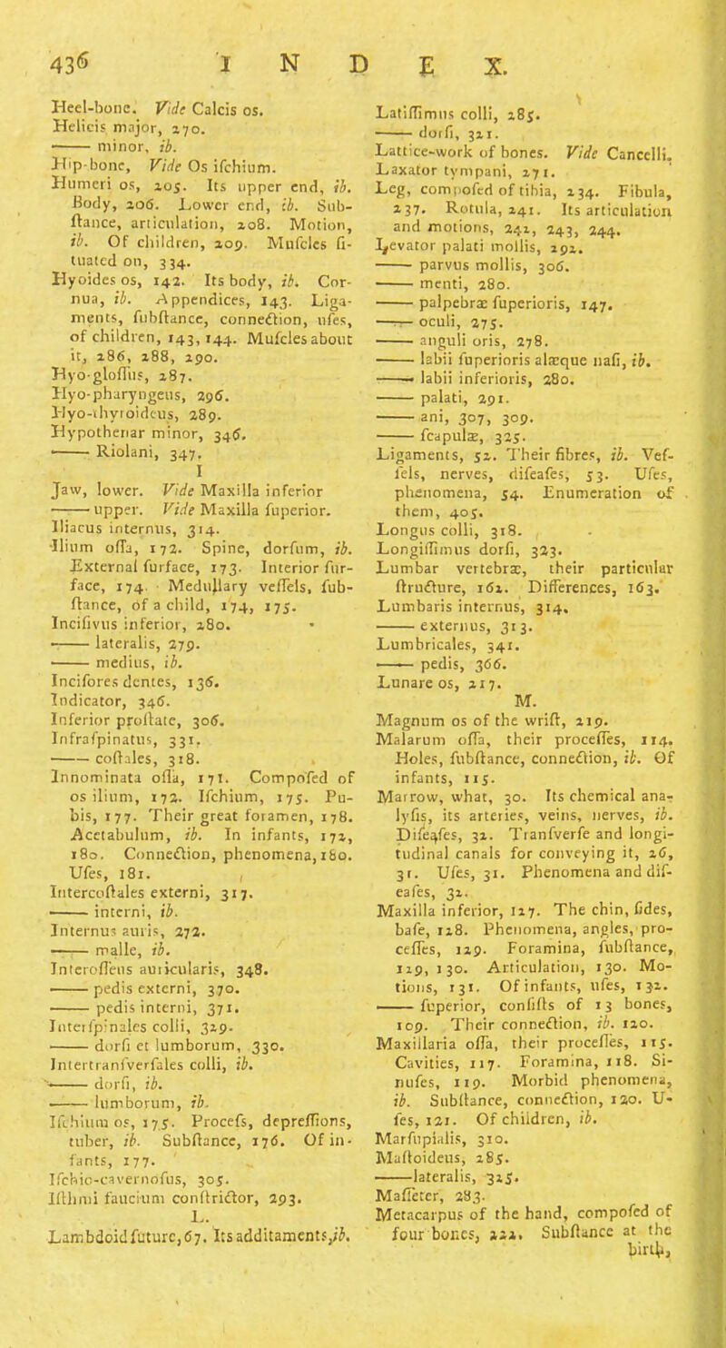 Heel-boiic. Vide Calcis as. Helicis major, 170. —— minor, ib. Hip-bone, Vide Os ifchium. Humeri os, 105. Its upper end, SI>. Bofly, 206. Lower end, ib. Siib- ftance, articnlatioii, zo8. Motion, ib. Of children, aop. Mufcles fi- tiiatcd on, 334. Hyoides os, 142. Its body, ib. Cor- nua, ;/;. r^ppendices, I43. Liga- ments, fiibftancc, connexion, iifes, of children, 143,144. Mufcles about it, 186, i88, 190. Hyo-gloffii?, 187. Hyo-pharyngeiis, 296. Hyo-iliyroideus, 289. Hypotheriar minor, 34$. —— Riolani, 347. I Jaw, lower. Vide Maxilla inferior upper. FiWf Maxilla fuperior. lliacus iriternns, 314. •Ilium ofTa, 17a. Spine, dorfum, ib. External furface, 173. Interior fur- face, 174. Medujlary velTels, fub- flance, of a cliild, 174, 175. Incifivus inferior, i8o. lateralis, 279. medius, ib. Incifores dcntes, 135. Indicator, 346. Inferior proltaie, 306. Infrafpinatus, 331. coftales, 318. Innominata ofla, 171. Compofed of OS ilium, 172. Ifchium, 175. Pu- bis, 177. Their great foramen, 178. Acetabulum, ib. In infants, 171, 180. Conneflion, phenomena,i&o. Ufes, 181. Intercoflales extern!, 317. —— intcrni, ib. Internus auris, 272. —^— malle, ib. Inlerofi'ens auikularis, 348. ——pedis extcrni, 370. pedis interiii, 371. Iiitetfpinales colli, 319. —— durfi ci lumborum, 330. Inlertranfverfales colli, ib. ■—— dorfi, ib. —— lumborum, ib. Ifchium oy, 175. Procefs, depreflions, tuber, ib. Subflance, ij6. Of in- fants, 177. Ifchic-cavernofus, 30J. IfUimi faucium condriclor, 293. L. LambdoidfuturCjfiy. 'itsadditamcnts,;^. Latiflimus colli, zSj. doffi, 3x1. Lattice-work of bones. Vide Cancclli. Laxator tympani, 171. Leg, compofed of tihia, x34. Fibula, 137. Rotula, Z41. Its articulation and motions, 241, 243, 244. I^evator palati mollis, 291. parvus mollis, 30(5. menti, 280. palpebrx fupcrioris, 147. —rr- oculi, 27S- anguli oris, 278. labii fuperioris ala:que nafi, ib. labii inferioris, 280. palati, 291. ani, 307, 309. fcapulsE, 325. Ligaments, 51. I'heir fibres, ib. Vef- fels, nerves, riifeafes, 53. Ufes, phenomena, J4. Enumeration of them, 40s. Longus colli, 318. LongilTimus dorfi, 323. Lumbar vertebrx, their particular flrufture, i6i. Differences, 163. Lumbaris internus, 314, externus, 313. Lumbricates, 341. —— pedis, 366. Lunare os, 217. M. Magnum os of the wrifl, 219. Malarum ofTa, their procefles, 114. Holes, fubftance, connexion, ik. Of infants, itS- Marrow, what, 30. Its chemical ana- lyfis, its arteries, veins, nerves, ib. Dife^fes, 31. Tranfverfe and longi- tudinal canals for cotiveying it, z6, 3t. Ufes, 31. Phenomena and dif- eafcs, 31. Maxilla inferior, 117. The chin, fides, bafe, 118. Phenomena, angles, pro- ceffes, 119. Foramina, fubftance, 119,130. Articulation, 130. Mo- tions, 131. Ofinfants, ufes, iji. fuperior, confifls of 13 bones, 109. Their conneflion, ib. tzo. Maxillaria ofla, their procefles, iis- Cavities, 117. Foramina, 118. Si- Dufes, 119. Morbid phenomena, ib. Subllance, conncflion, lao. U- fes, 121. Of children, ib, Marfupi.dis, 310. Maftoideus, i8j. lateralis, 315. Mafleter, 283. Metacarpus of the hand, compofed of four bones, ax, Subftancc at the