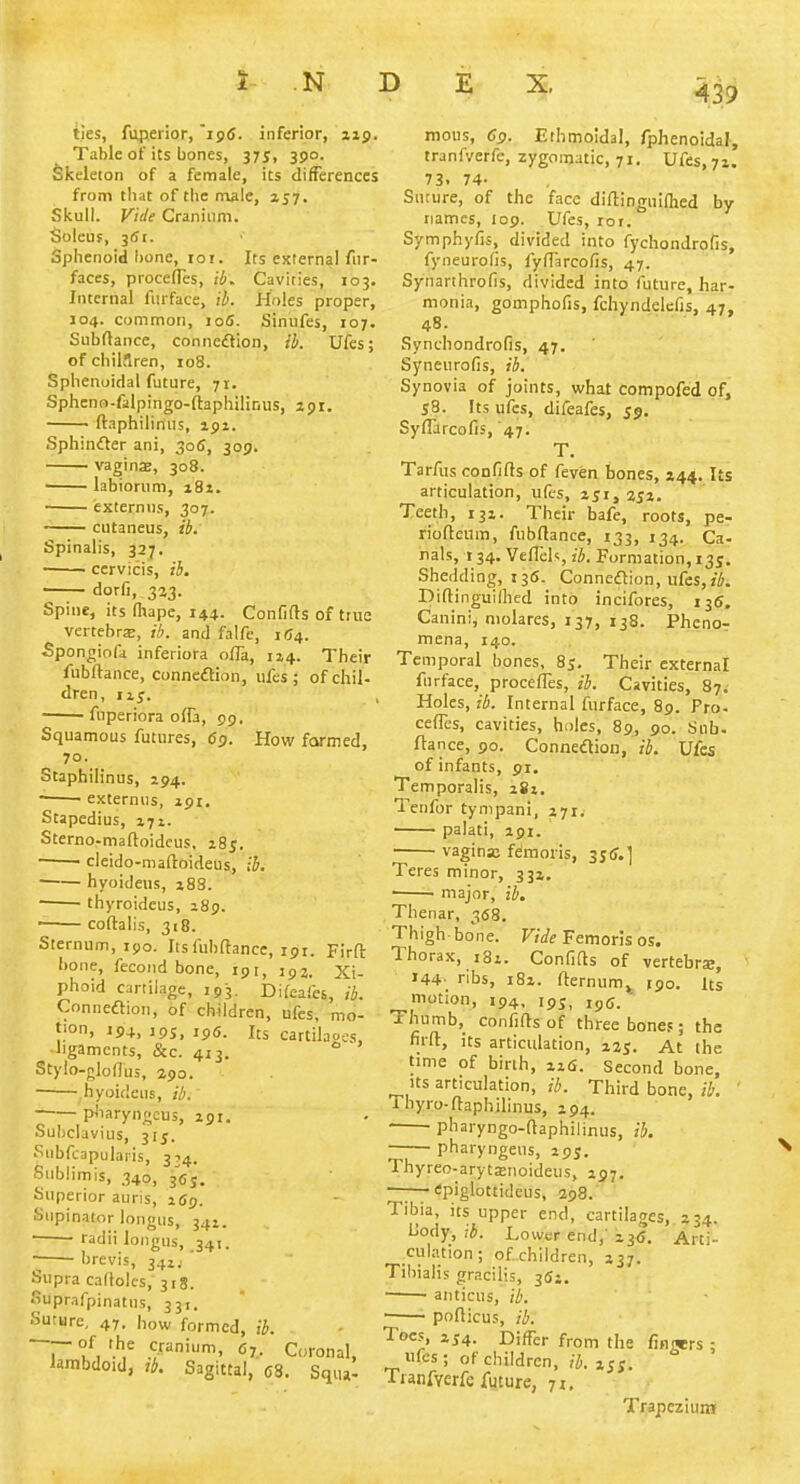 ties, fuperior, i9(J. inferior, jip. Table of its bones, 37 j, 390. Skeleton of a female, its difTerences from tliat of tlie male, 157. Skull. Vide Cranium. Soleuf, 3fii. Sphenoid bone, 101. Its external fur- faces, procefles, ib. Cavities, 103. Internal furface, lb. Holes proper, 104. common, loS. Sinufes, 107. Subrtance, coniieaion, ib. Ufes; of chilflren, io8. Sphenoidal future, 71. Sphcno-falpingo-ftaphilinus, jpi. ftaphilinus, 191. Sphinfter ani, 305, 309. vaginjE, 308. labiorum, 181. externns, 307. cutaneus, ib. Spinalis, 327. cervicis, ib. —— dorfi, 323. Spine, its (hape, 144. Confifts of tiiie vertebrsB, ih. and falfe, 1154. ■Spongiofa inferiora ofTa, 1x4. Their fubftance, conneflion, ufes; of chil- dren, 115. , fuperiora ofTa, 99, Squamous futures, 69. How farmed, 70. Staphilinus, 294. ■ externus, 191. Stapedius, 171. Sterno-mafloidcus, 28^. ——■ cleido-niaftoideus, ih. ■ hyoidens, 188. ■ ■ thyroideus, 189. • coftalis, 318. Sternum, 190. Its fubftance, 191. Firft bone, fecond bone, igr, 192. Xi- phoid cartilage, 193. Difeafes, ib. Conneftion, of children, ufes, mo- tion, 194, IPS, ,p6. Its cartilaoec ■ligaments, &c. 413.  Stylo-glodus, 290. hyoidens, ib. pbaryngcus, 291. Subclavius, 315. Siibfcapulaiis, 374. Sublimis, 340, 36J. Superior auris, 269. Supinator longus, 342. ■ radii longus, 341. hrevis, 341.. ' Supra caflolcs, 31S. Suprafpinatus, 331. Suture, 47. how formed, ib. T '.'1^ cranium, 67.. Coronal, lambdoid, tb. Sagittal, 08. Squ,l mous, 69. Ethmoidal, fphenoidal, tranfverfe, zygomatic, 71. Ufes, 72. 73. 74- Suture, of the face diftinguilhed by- names, 109. Ufes, loi. Symphyfis, divided into fychondrofis, fyneurofis, fyft'arcofis, 47. Synarthrofis, divided into future, har- monia, gomphofis, fchyndelefjs, 47, 48. Synchondrofis, 47. Syneurofis, ib. Synovia of joints, what Compofed of, 58. Its ufes, difeafes, 59. Syflarcofis, 47, T. Tarfus confifts of feven bones, 444. Us articulation, ufes, 251,252. Teeth, 132. Their bafe, roots, pe- rioftcura, fubftance, 133, 134. Ca- nals, 134. Veftels ib. Formation, 135. Shedding, 135. Connexion, ufes, Diftinguillied into incifores, 135. Canini, niolares, 137, 138. PhcnoT mena, 140. Temporal bones, 85. Their external fnrface, procefles, ib. Cavities, 87. Holes, ib. Internal furface, 89. Pro- cefles, cavities, holes, 89, 90. Sub. ftance, 90. Connexion, ih. Ufes of infants, 91. Temporalis, 282. Tenfor tynipani, 271. palati, 291. vagina; feraoris, 3j(r.] Teres minor, 332. ■ major, ib. Thenar, 368. Thigh bone. F/We Femorls os. Thorax, 181. Confifts of vertebrs, 144- ribs, 182. fternum^ jgo. Us motion, 194, ipj, ipg. Thumb, confifts of three bones; the firft, its articulation, 225. At the time of birth, zi6. Second bone. Its articulation, ih. Third bone, ih. Thyro-ftaphilinus, 194. ■ pharyngo-ftaphilinus, ih. ■ pharyngeus, 295. Thyreo-arytxnoideus, 297. —1^—<!piglottideus, 298. Tibia, its upper end, cartilages,. 234. iiody, ib. Lower end,' 235. Arti- culation ; of children, 237. Tibialis gracilis, 352. ' anticus, ib. — pofticus, ib. Toes, 254. Differ from the finwrs; ufes; of children, ib. 255. Tianfverfe future, 71, Trapezium