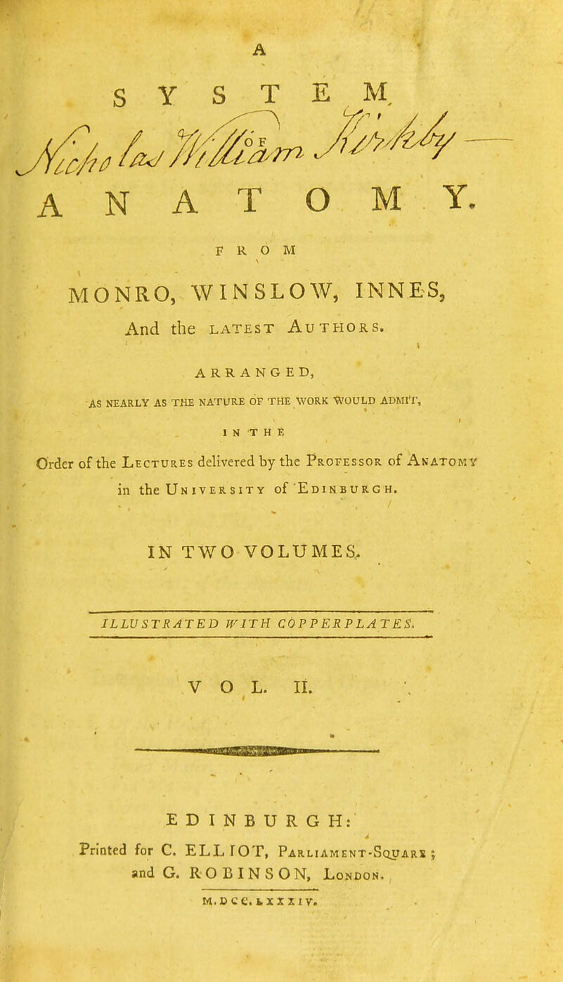 A S Y S T E ANATOMY. FROM MONRO, WINSLOW, INNES, And the latest Authors. ARRANGED, AS NEARLY AS THE NATURE OF THE WORK tVOULD ADMIT, 1 N T H E Order of the Lectures delivered by the Professor of Anatomy in the Un iver SIT Y of Edinburg h. IN TWO VOLUMES,. ILLUSTRATED WITH COPPERPLATES. V O L. li. EDINBURGH: Printed for C. ELLIOT, Parliament-Squars ; and G. ROBINSON, London.