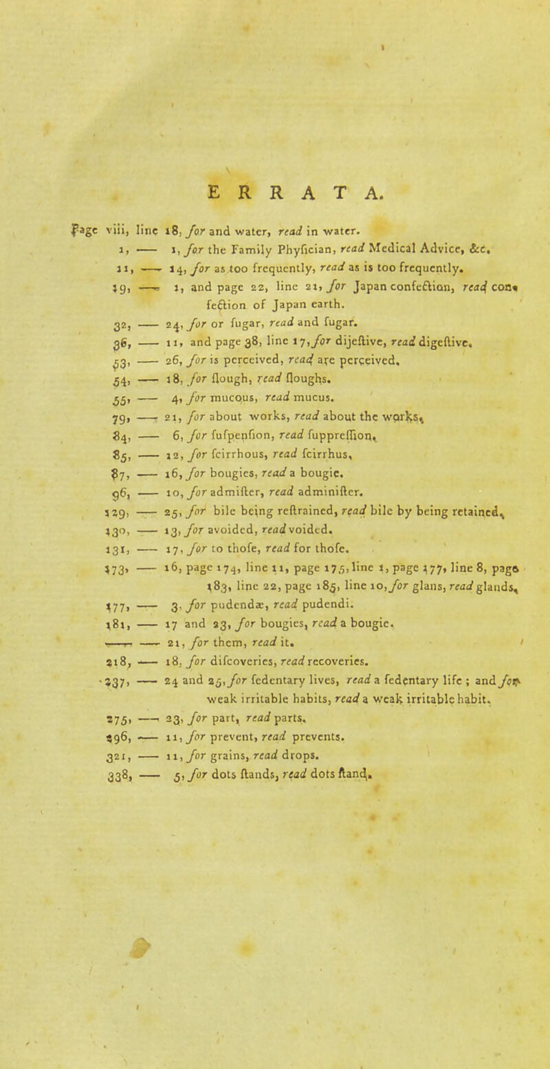 ERRATA. viii, line 18; Jor and water, read in water. lj 1, for the Family Phyfician, read Medical Advice, Set, 1 J. 14, jor as too frequently, read as is too frequently. »9. —> 1, and page 22, line 21, Jor Japan confeftion, rea^ con* feftion of Japan earth. 32i 24, Jor or fugar, read and fugar. 96, 11, and page 38, line IT, Jor dijeflive, read digeftive. 53- 26, Jor is perceived, read, are perceived. 54» J 8, for flough, read Houghs. 55' 4, Jor mucous, read mucus. 79> 21, for about works, read about the wpjlyst 84, 6, Jor fufpenfion, read fuppreffion., 85. 12, Jor fcirrhous, read fcirrhus. ?7, id, Jor bougies, reads bougie. 96, 10, Jor admifter, read adminifter. 25, Jor bile being reflraincd, read bile by being retained^ *3°> 13,/or avoided, rfaivoidtd. 131. 17, Jor to thofe, read for thofe. *73» 16, page 174, line t», page 17/;,line 1, page 377, line 8, paga ^83, line 22, page 185, line 10, Jor glans, read glands. *77« 3, Jor pudenda;, read pudendi. *8j, 17 and 33, Jor bougies, read a bougie. 2i, for them, read it. 218, 18, Jor difcoverics, read recoveries. *37> 24 and 25, Jor fedentary lives, read 3 fedentary life ; and Jov- weak irritable habits, read a weak irritable habit. '75> 23> Jor Parti read parts. S96> 11, Jor prevent, read prevents. 32I> 11, Jor grains, read drops. 338, 5, Jor dots ftands, read dots ftand,.