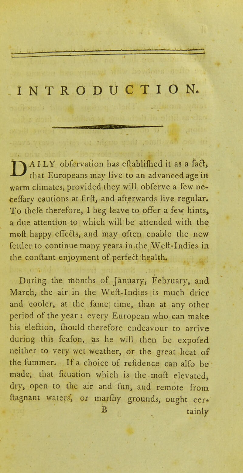 INTRODUCTION. DAILY obfervation has eftabliftied it as a facT:* that Europeans may live to an advanced age in- warm climates, provided they will obferve a few ne- ceflary cautions at firft, and afterwards live regular* To thefe therefore, 1 beg leave to offer a few hints* a due attention to which will be attended with the moll happy effecls, and may often enable the new fettler to continue many years in the Weft^Indies- in the conftant enjoyment of perfeft health. During the months of January, February, and March, the air in the Weft-Indies is much drier and cooler, at the fame time, than at any other period of the year : every European who can make his election, mould therefore endeavour to arrive during this feafon, as he will then be expofed neither to very wet weather, or the great heat of the fummen If a choice of refidence can alfo be made, that fituation which is the molt elevated, dry, open to the air and fun, and remote from flagnant waters', or marfhy grounds, ought cer- B tainly