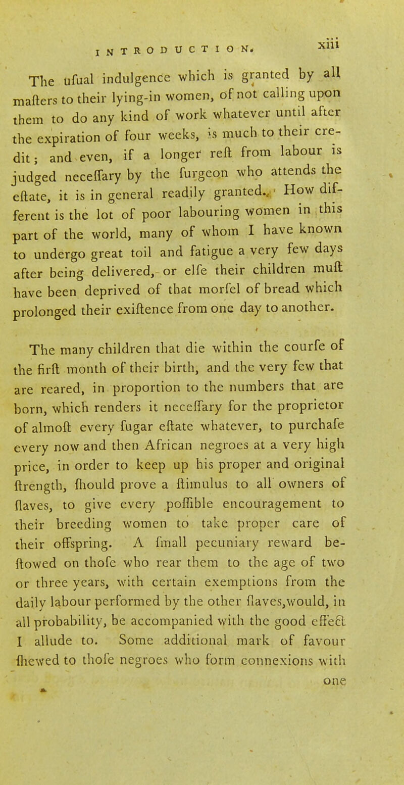 The ufual indulgence which is granted by all mafters to their lying-in women, of not calling upon them to do any kind of work whatever until after the expiration of four weeks, is much to their cre- dit ; and even, if a longer- reft from labour is judged neceffary by the furgeon who attends the eftate, it is in general readily granted., How dif- ferent is the lot of poor labouring women in this part of the world, many of whom I have known to undergo great toil and fatigue a very few days after being delivered, or elfe their children mud have been deprived of that morfel of bread which prolonged their exiftence from one day to another. The many children that die within the courfe of the firft month of their birth, and the very few that are reared, in proportion to the numbers that are born, which renders it neceffary for the proprietor of almoft every fugar eftate whatever, to purchafe every now and then African negroes at a very high price, in order to keep up his proper and original ftrength, fhould prove a ftimulus to all owners of flaves, to give every poffible encouragement to their breeding women to take proper care of their offspring. A fmall pecuniary reward be- ftowed on thofe who rear them to the age of two or three years, with certain exemptions from the daily labour performed by the other fiaves,would, in all probability, be accompanied with the good effefl I allude to. Some additional mark of favour fhewed to thofe negroes who form connexions with one