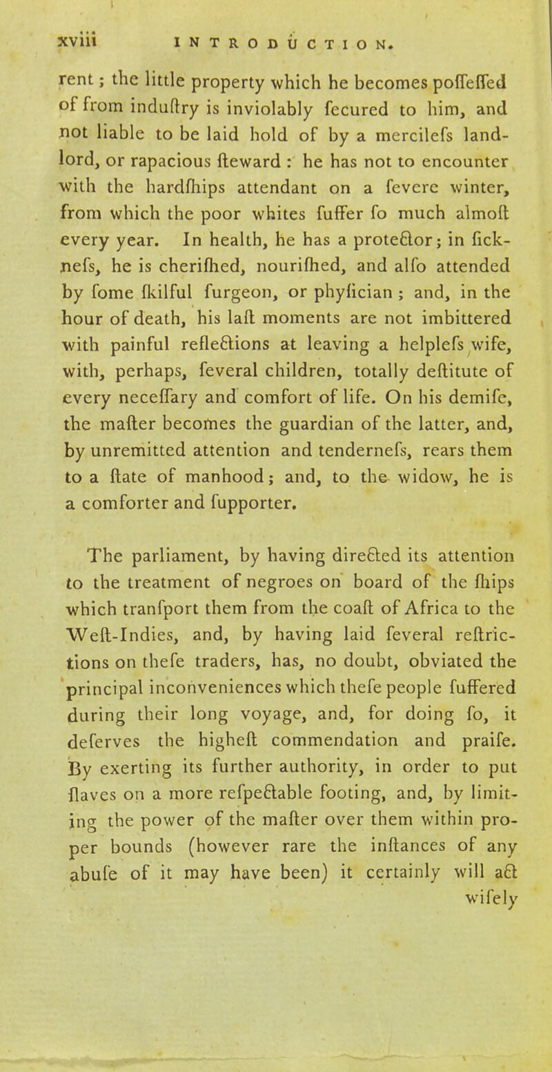 rent; the little property which he becomes pofieffed of from induftry is inviolably fecured to him, and not liable to be laid hold of by a mercilefs land- lord, or rapacious fteward : he has not to encounter with the hardfhips attendant on a fevcre winter, from which the poor whites fuffer fo much almoft every year. In health, he has a prote&or; in fick- nefs, he is cherifhed, nourifhed, and alfo attended by fome fkilful furgeon, or phyfician ; and, in the hour of death, his lad moments are not imbittered with painful reflections at leaving a helplefs wife, with, perhaps, feveral children, totally deftitute of every necefTary and comfort of life. On his demife, the mafter becomes the guardian of the latter, and, by unremitted attention and tendernefs, rears them to a ftate of manhood; and, to the widow, he is a comforter and fupporter. The parliament, by having directed its attention to the treatment of negroes on board of the fliips which tranfport them from the coaft of Africa to the Weft-Indies, and, by having laid feveral reftric- tions on thefe traders, has, no doubt, obviated the principal inconveniences which thefe people fufFered during their long voyage, and, for doing fo, it deferves the higheft commendation and praife. By exerting its further authority, in order to put flaves on a more refpeftable footing, and, by limit- ing the power of the mafter over them within pro- per bounds (however rare the inftances of any abufe of it may have been) it certainly will aft wifely