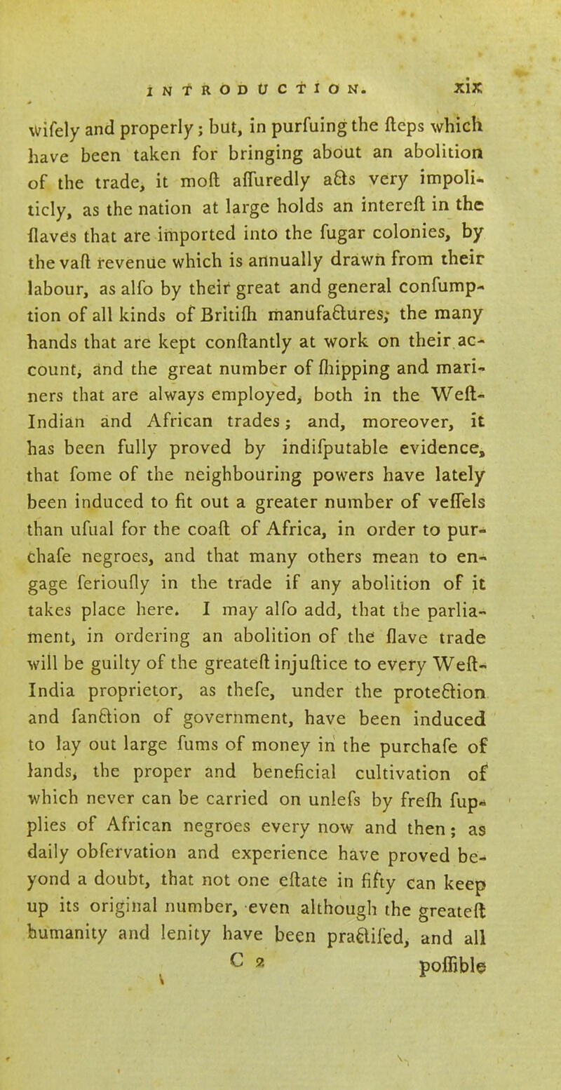 wifely and properly; but, in purfuing the fteps which have been taken for bringing about an abolition of the trade, it mod afTuredly afts very impoli- ticly, as the nation at large holds an intereft in the Haves that are imported into the fugar colonies, by the vaft revenue which is annually drawn from their labour, as alfo by their great and general confump- tion of all kinds of Britiih manufactures; the many hands that are kept conftantly at work on their ac- count, and the great number of (hipping and mari- ners that are always employed; both in the Weft- Indian and African trades; and, moreover, it has been fully proved by indifputable evidence, that fome of the neighbouring powers have lately been induced to fit out a greater number of veflels than ufual for the coaft of Africa, in order to pur- chafe negroes, and that many others mean to en- gage ferioufly in the trade if any abolition of it takes place here. I may alfo add, that the parlia- ment in ordering an abolition of the flave trade will be guilty of the greateft injuftice to every Weft- India proprietor, as thefe, under the protection and fan&ion of government, have been induced to lay out large fums of money in the purchafe of lands, the proper and beneficial cultivation of* which never can be carried on unlefs by frelh fup- plies of African negroes every now and then; as daily obfervation and experience have proved be- yond a doubt, that not one eftate in fifty can keep up its original number, even although the greateft humanity and lenity have been praaifed, and all c ? poffible