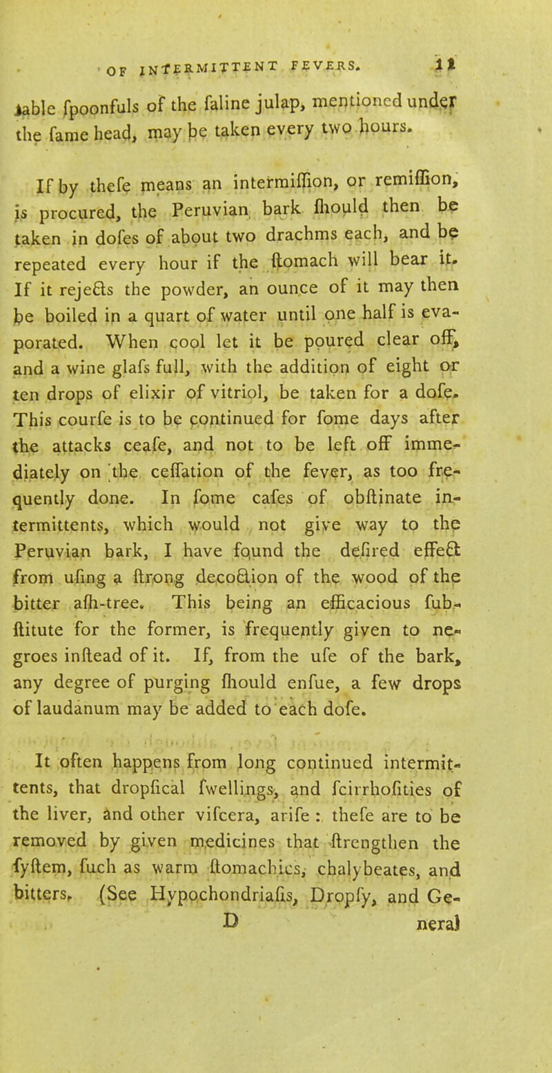 iablc fpoonfuls of the faline julap, mentioned under the fame head, may be taken every two hours. If by thefe means an intermiffion, or remiffion, is procured, the Peruvian bark mould then be taken in dofes of about two drachms each, and be repeated every hour if the ftomach will bear it. If it reje&s the powder, an ounce of it may then foe boiled in a quart of water until one half is eva- porated. When cool let it be poured clear off, and a wine glafs full, with the addition of eight or ten drops of elixir of vitriol, be taken for a dofe. This courfe is to be continued for fome days after the attacks ceafe, and not to be left off imme- diately on the celfation of the fever, as too fre- quently done. In fome cafes of obftinate in- termittents, which would not give way to the Peruvian bark, I have fqund the defired effeel from ufing a ftrong decoclion of the wood of the bitter afh-tree. This being an efficacious fub- iiitute for the former, is frequently given to ne- groes inftead of it. If, from the ufe of the bark, any degree of purging fliould enfue, a few drops of laudanum may be added to each dofe. It often happens from Jong continued intermit- tents, that dropfical fwellings, and fcirrhofities of the liver, and other vifcera, arife : thefe are to be removed by given medicines that ftrengthen the fyftem, fuch as warm ftomachics, chalybeates, and bitters. (See Hypochondriacs, Dropfy, and Ge- & nera)