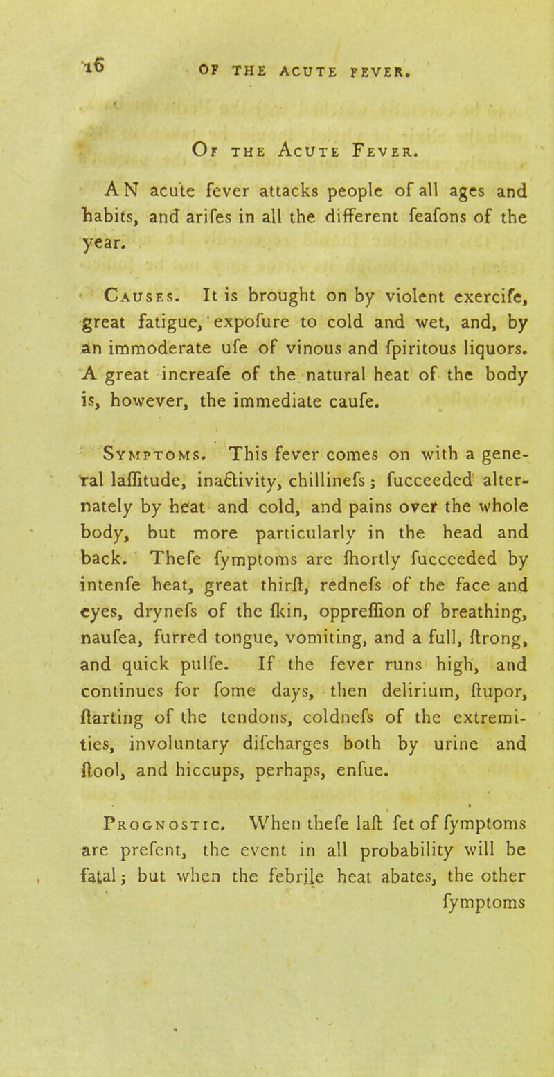 Of the Acute Fever. AN acute fever attacks people of all ages and habits, and arifes in all the different feafons of the year. ■ Causes. It is brought on by violent exercife, great fatigue,' expofure to cold and wet, and, by an immoderate ufe of vinous and fpiritous liquors. A great increafe of the natural heat of the body is, however, the immediate caufe. Symptoms. This fever comes on with a gene- ral laffitude, inactivity, chillinefs; fucceeded alter- nately by heat and cold, and pains over the whole body, but more particularly in the head and back. Thefe fymptoms are (hortly fucceeded by intenfe heat, great thirft, rednefs of the face and eyes, drynefs of the {kin, oppreffion of breathing, naufea, furred tongue, vomiting, and a full, ftrong, and quick pulfe. If the fever runs high, and continues for fome days, then delirium, ftupor, ftarting of the tendons, coldnefs of the extremi- ties, involuntary discharges both by urine and ftool, and hiccups, perhaps, enfue. Prognostic When thefe laft fet of fymptoms are prefent, the event in all probability will be fatal j but when the febrile heat abates, the other fymptoms