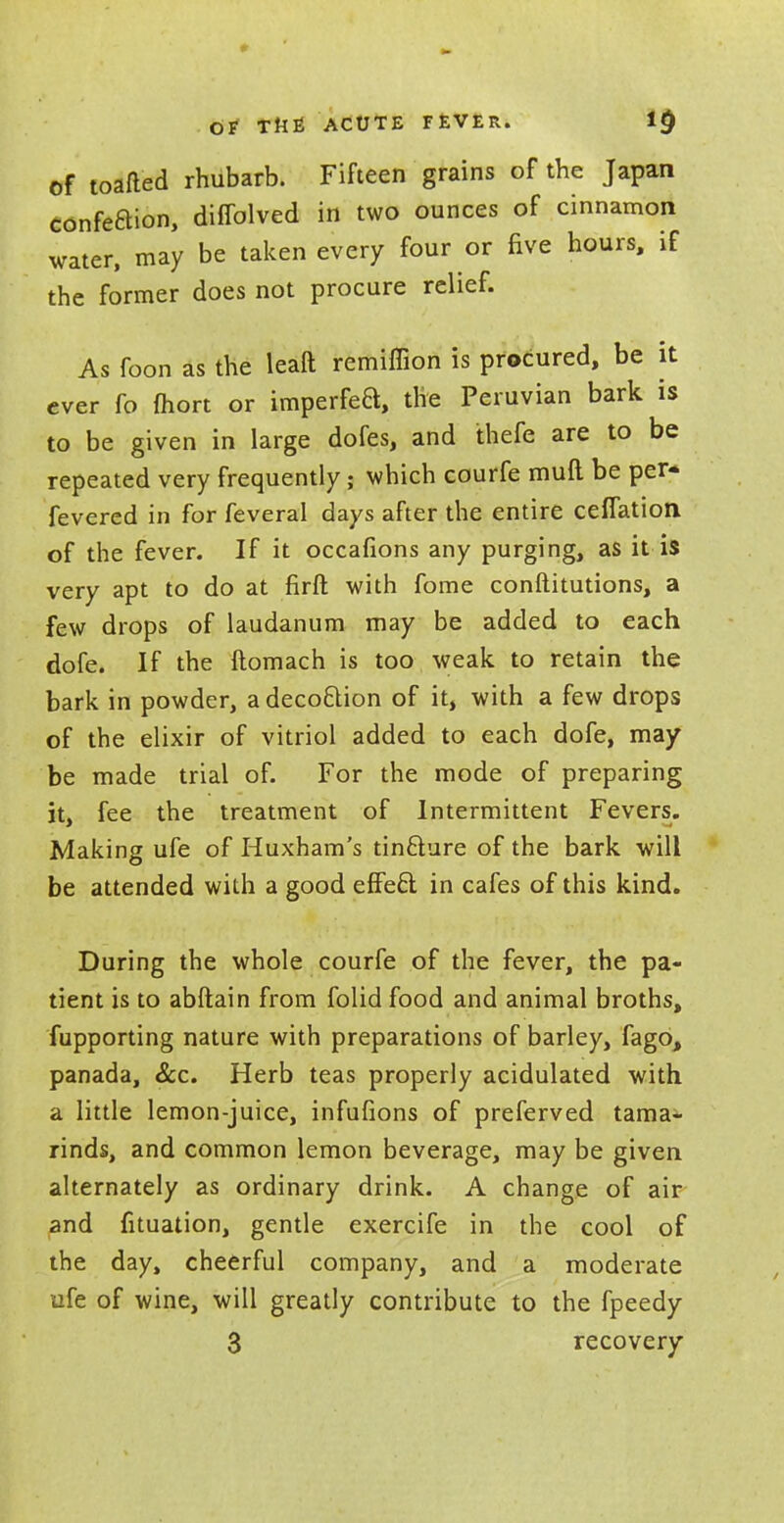 of toafled rhubarb. Fifteen grains of the Japan confeBion, diffolved in two ounces of cinnamon water, may be taken every four or five hours, if the former does not procure relief. As foon as the leaft remiffion is procured, be it ever fo fliort or imperfeB, the Peruvian bark is to be given in large dofes, and thefe are to be repeated very frequently; which courfe muft. be per- fevered in for feveral days after the entire cefTation of the fever. If it occafions any purging, as it is very apt to do at firfl: with fome conftitutions, a few drops of laudanum may be added to each dofe. If the ftomach is too weak to retain the bark in powder, adecoftion of it, with a few drops of the elixir of vitriol added to each dofe, may be made trial of. For the mode of preparing it, fee the treatment of Intermittent Fevers. Making ufe of Huxham's tin&ure of the bark will be attended with a good efFeci in cafes of this kind. During the whole courfe of the fever, the pa- tient is to abftain from folid food and animal broths, fupporting nature with preparations of barley, fago, panada, &c. Herb teas properly acidulated with a little lemon-juice, infufions of preferved tama- rinds, and common lemon beverage, may be given alternately as ordinary drink. A change of air and fituation, gentle exercife in the cool of the day, cheerful company, and a moderate ufe of wine, will greatly contribute to the fpeedy