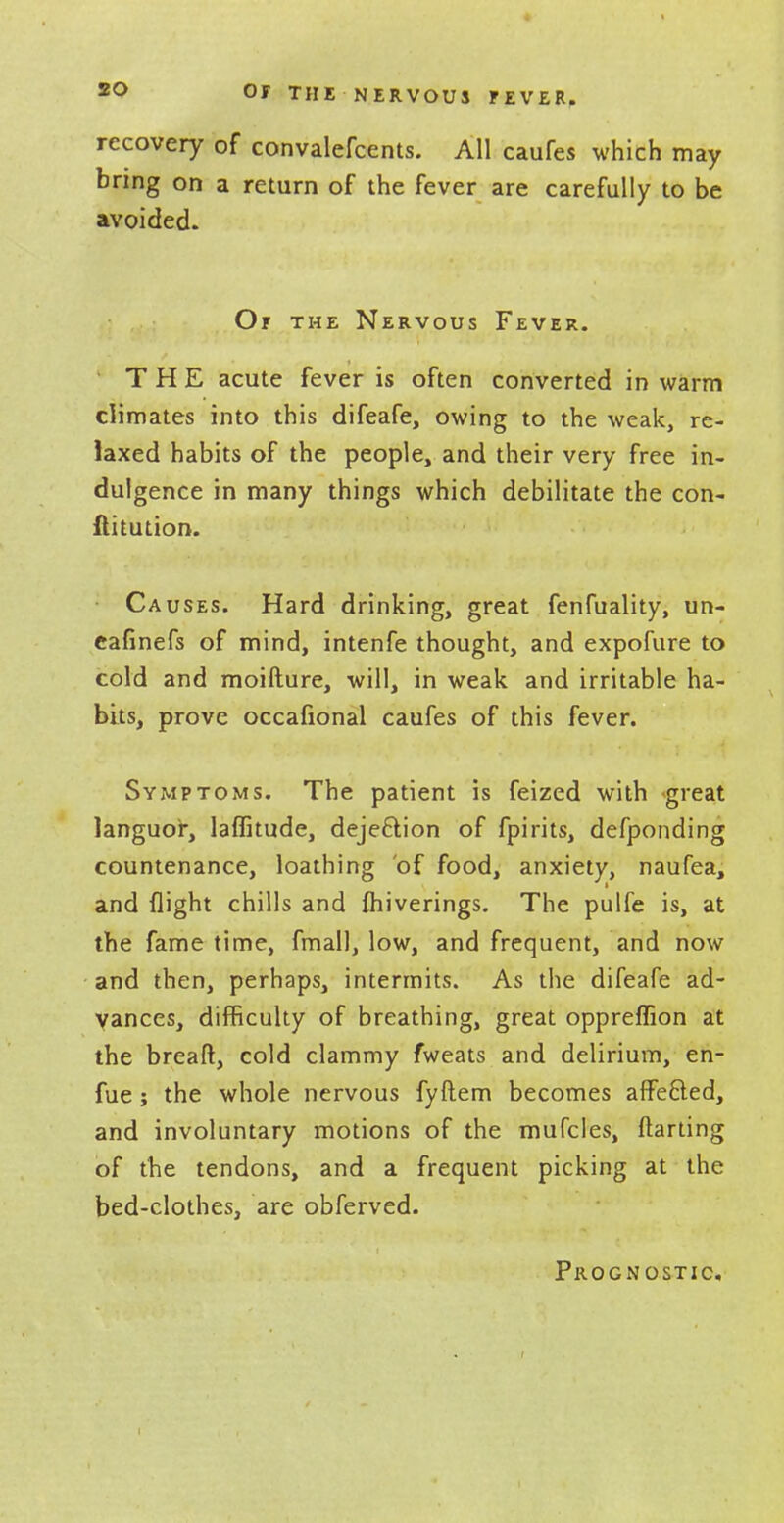 recovery of convalefcents. All caufes which may bring on a return of the fever are carefully to be avoided. Or the Nervous Fever. THE acute fever is often converted in warm climates into this difeafe, owing to the weak, re- laxed habits of the people, and their very free in- dulgence in many things which debilitate the con- ftitution. Causes. Hard drinking, great fenfuality, un- eafinefs of mind, intenfe thought, and expofure to cold and moifture, will, in weak and irritable ha- bits, prove occafional caufes of this fever. Symptoms. The patient is feized with *great languor, laffitude, deje&ion of fpirits, defponding countenance, loathing of food, anxiety, naufea, and flight chills and ihiverings. The pulfe is, at the fame time, fmall, low, and frequent, and now and then, perhaps, intermits. As the difeafe ad- vances, difficulty of breathing, great oppreffion at the breaft, cold clammy fweats and delirium, en- fue; the whole nervous fyftem becomes affe&ed, and involuntary motions of the mufcles, darting of the tendons, and a frequent picking at the bed-clothes, are obferved.