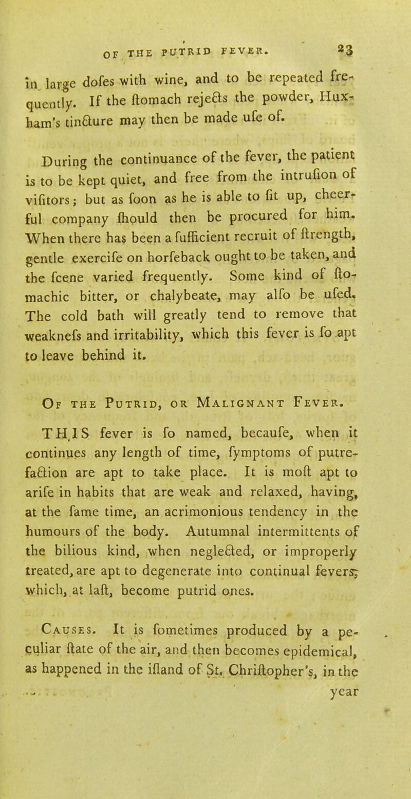 in large dofes with wine, and to be repeated fre- quently. If the ftomach rejeas the powder, Hux- ham's tinaure may then be made ufe of. During the continuance of the fever, the patient is to be kept quiet, and free from the intrufion of vifitors; but as foon as he is able to fit up, cheer- ful company mould then be procured for him. When there has been a fufficient recruit of ftrength, gentle exercife on horfeback ought to be taken, and the fcene varied frequently. Some kind of fio- machic bitter, or chalybeate, may alfo be ufed. The cold bath will greatly tend to remove that weaknefs and irritability, which this fever is fo apt to leave behind it. Of the Putrid, or Malignant Fever. TH.IS fever is fo named, becaufe, when it continues any length of time, fymptoms of putre- faaion are apt to take place. It is molt apt to arife in habits that are weak and relaxed, having, at the fame time, an acrimonious tendency in the humours of the body. Autumnal intermittents of the bilious kind, when negleaed, or improperly treated, are apt to degenerate into continual fevers^ which, at laft, become putrid ones. Causes. It is fometimes produced by a pe- culiar ftate of the air, and then becomes epidemical, as happened in the ifland of St. Chriftopher's, in the ..tin year