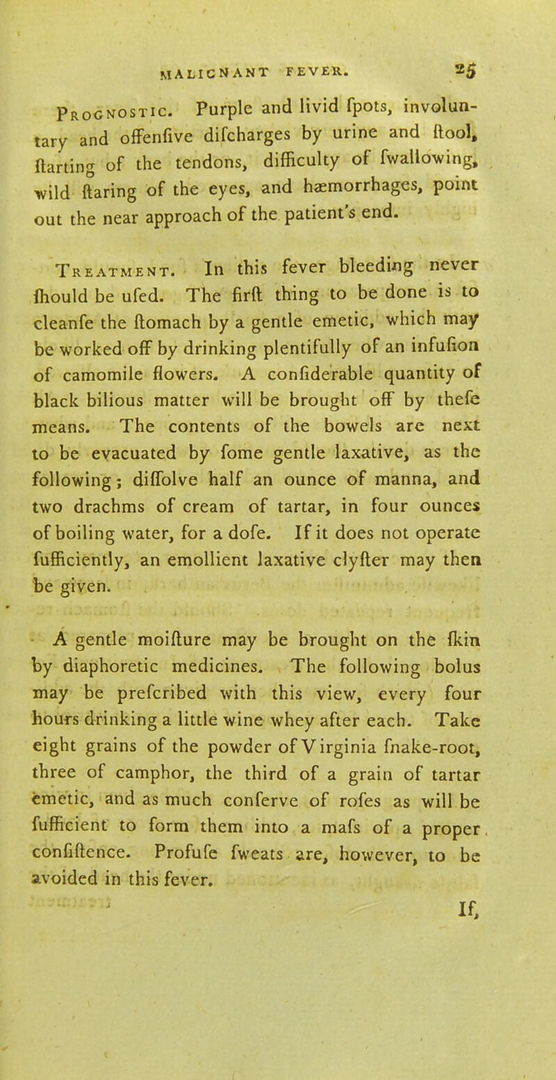 Prognostic. Purple and livid fpots, involun- tary and offenfive difcharges by urine and (tool, ftarting of the tendons, difficulty of fwallowing, wild ftaring of the eyes, and haemorrhages, point out the near approach of the patient's end. Treatment. In this fever bleeding never mould be ufed. The firft thing to be done is to cleanfe the ftomach by a gentle emetic, which may be worked off by drinking plentifully of an infufion of camomile flowers. A confiderable quantity of black bilious matter will be brought off by thefe means. The contents of the bowels are next to be evacuated by fome gentle laxative, as the following; diffolve half an ounce of manna, and two drachms of cream of tartar, in four ounces of boiling water, for a dofe. If it does not operate fufficiently, an emollient laxative clyfter may then be given. A gentle moifture may be brought on the {kin by diaphoretic medicines. The following bolus may be prefcribed with this view, every four hours drinking a little wine whey after each. Take eight grains of the powder of Virginia fnake-root, three of camphor, the third of a grain of tartar emetic, and as much conferve of rofes as will be fufficient to form them into a mafs of a proper, confidence. Profufe fweats are, however, to be avoided in this fever. If,