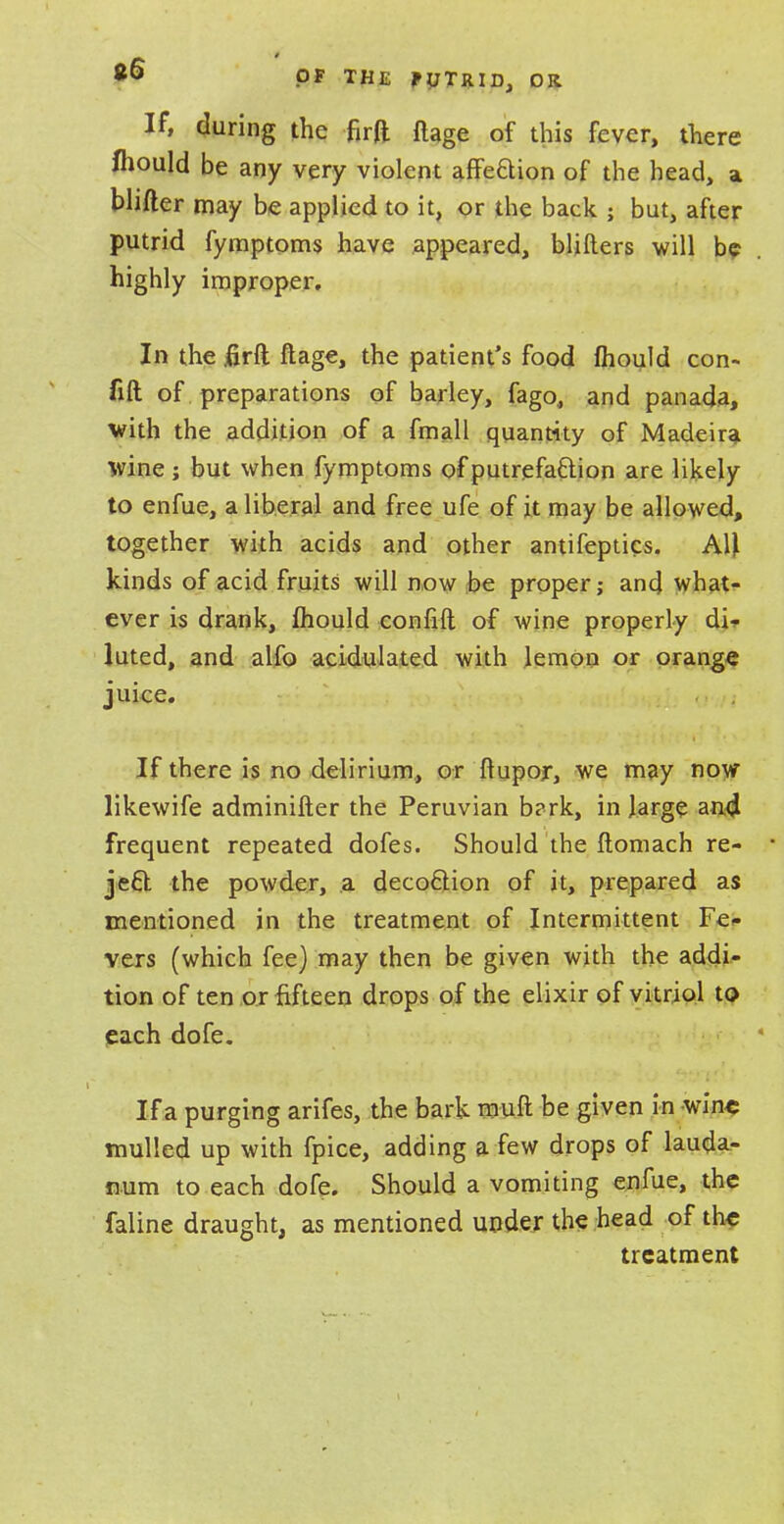 If, during the firft flage of this fever, there fliould be any very violent affe&ion of the head, a blifter may be applied to it, or the back ; but, after putrid fymptoms have appeared, blifters will be highly improper. In the jfirft flage, the patient's food mould con- fift of preparations of barley, fago., and panada, with the addition of a fmall quantity of Madeira wine ; but when fymptoms of putrefa&ion are likely to enfue, a liberal and free ufe of jt may be allowed, together with acids and other antifeptics. AU kinds of acid fruits will now be proper; and what- ever is drank, mould confift of wine properly di- luted, and alfo acidulated with lemon or orange juice. If there is no delirium, or flupor, we may now likewife adminifler the Peruvian b?rk, in large and frequent repeated dofes. Should the flomach re- ■ jecl the powder, a decoftion of it, prepared as mentioned in the treatment of Intermittent Fe- vers (which fee) may then be given with the addi- tion of ten or fifteen drops of the elixir of vitriol to each dofe. If a purging arifes, the bark muft be given in wine mulled up with fpice, adding a few drops of lauda- num to each dofe. Should a vomiting enfue, the faline draught, as mentioned under the head of the treatment