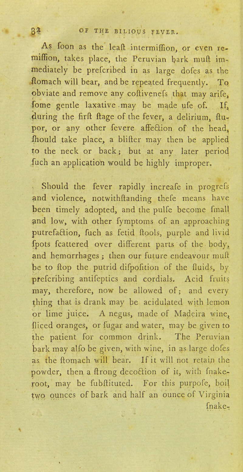 3$ OF THE BILIOUS FEVER. As foon as the leaft intermiflion, or even re- miflion, takes place, the Peruvian bark muft im- mediately be prefcribed in as large dofes as the flomach will bear,, and be repeated frequently. To obviate and remove any coftivenefs that may arife, fome gentle laxative.may be ma.de ufe of. If, during the firft ftage of the fever, a delirium, ftu- por, or any other fevere affeftion of the head, fhould take place, a blifter may then be applied to the neck or back; but at any later period fuch an application would be highly improper. i Should the fever rapidly increafe in progrefs and violence, notwithftanding thefe means have been timely adopted, and the pulfe become fmall and low, with other fymptoms of an approaching putrefaction, fuch as fetid ftools, purple and livid fpots fcattered over different parts of the body, and hemorrhages ; then our future endeavour muft be to ftop the putrid difpofition of the fluids, by prefcribing antifeptics and cordials. Acid fruits may, therefore, now be allowed of; and every thing that is drank may be acidulated with lemon or lime juice. A negus, made of Madeira wine^ fliced oranges, or fugar and water, may be given to the patient for common drink. The Peruvian bark may alfo be given, with wine, in as large dofes as the ftomach will bear. If it will not retain the powder, then a ftrong decoftion of it, with fnake- root, may he fubftituted. For this purpofe, boil $wq ounces of bark and half an ounce of Virginia fnake-r