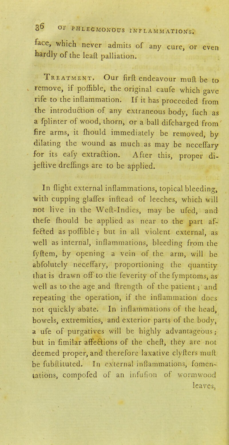 face, which never admits of any cure, or even hardly of the leaft palliation. Treatment. Our firft endeavour mull be to remove, if poflible, the original caufe which gave rife to the inflammation. If it has proceeded from the introduction of any extraneous body, fuch as a fplinter of wood, thorn, or a ball difcharged from fire arms, it mould immediately be removed, by dilating the wound as much, as may be neceffary for its eafy extraction. After this, proper di- jeftive dreffmgs are to be applied. In flight external inflammations, topical bleeding, with cupping glaffes inftead of leeches, which will not live in the Weft-Indies, may be ufed, and thefe fhould be applied as near to the part af- fected as poflible; but in all violent external, as well as internal, inflammations, bleeding from the fyftem, by opening a vein of the arm, will be abfolutely neceffary, proportioning the quantity that is drawn off to the feverity of the fymptoms, as well as to the age and ftrength of the patient; and repeating the operation, if the inflammation docs not quickly abate. In inflammations of the head, bowels, extremities, and exterior parts of the body, a ufe of purgatives will be highly advantageous; but in fimilar affections of the cheft, they are not deemed proper, and therefore laxative clyfters muft be fubflituted. In external inflammations, fomen- tations, compofed of an infufion of wormwood leaves,