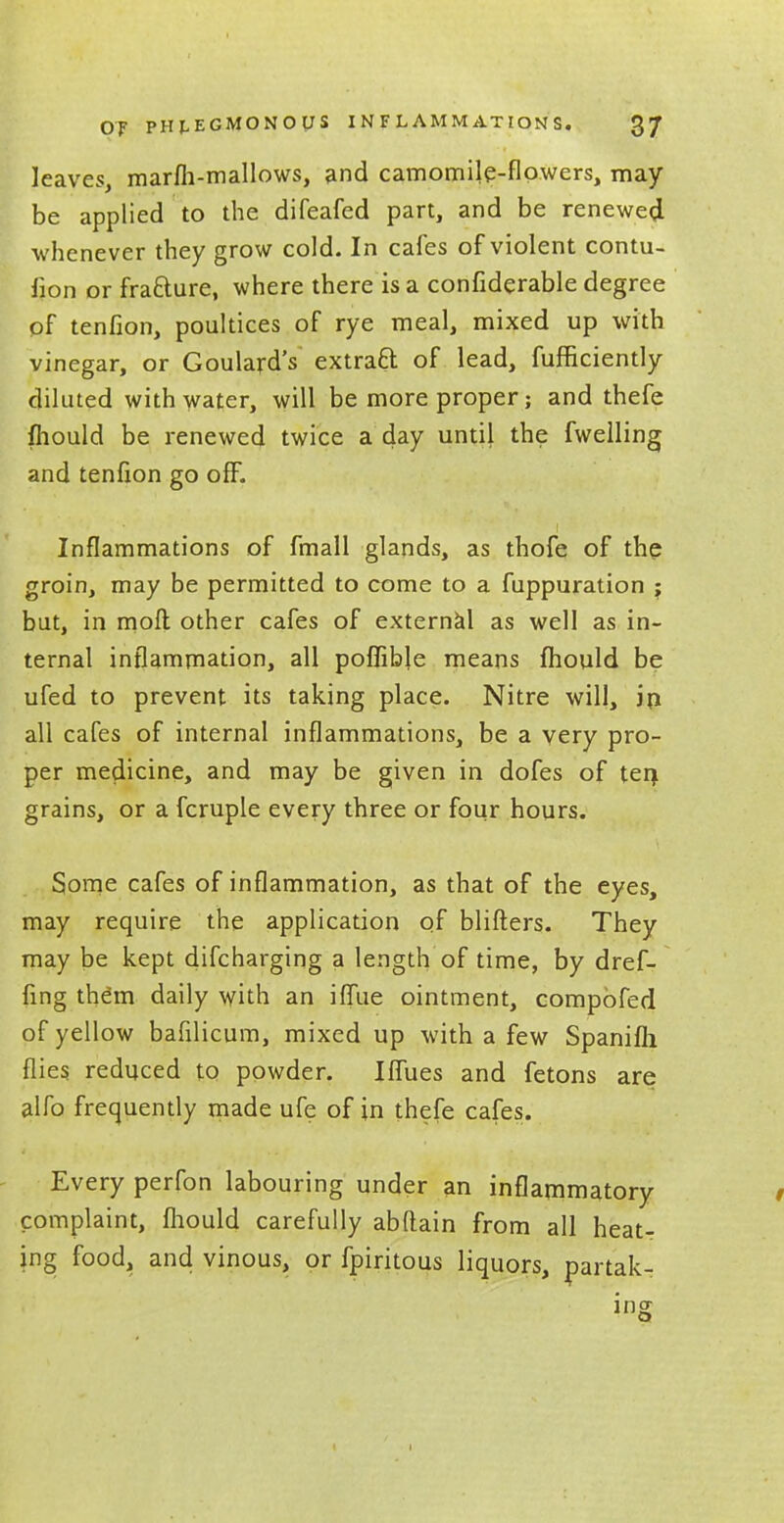 leaves, marfh-mallows, and camomile-flowers, may be applied to the difeafed part, and be renewed whenever they grow cold. In cafes of violent contu- lion or fracture, where there is a confiderable degree of tenfion, poultices of rye meal, mixed up with vinegar, or Goulard's extraft of lead, fufHciently diluted with water, will be more proper; and thefe fhould be renewed twice a day until the fwelling and tenfion go off. Inflammations of fmall glands, as thofe of the groin, may be permitted to come to a fuppuration $ but, in moll other cafes of external as well as in- ternal inflammation, all poflible means fhould be ufed to prevent its taking place. Nitre will, in all cafes of internal inflammations, be a very pro- per medicine, and may be given in dofes of ten, grains, or a fcruple every three or four hours. Some cafes of inflammation, as that of the eyes, may require the application of blifters. They may be kept difcharging a length of time, by dref- fing them daily with an iflue ointment, compbfed of yellow bafilicum, mixed up with a few Spanifli flies reduced to powder. Iflues and fetons are alfo frequently made ufe of in thefe cafes. Every perfon labouring under an inflammatory complaint, fhould carefully abftain from all heat- ing food, and vinous, or fpiritous liquors, partak- ing